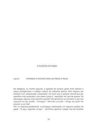 A FILOSOFIA DO DIABO




Cap 02        ATRAINDO O OCEANO PARA UM PINGO D’ÁGUA




Na delegacia, na manhã seguinte, a agitação de sempre; gente entre balcões e
mesas protagonizava o tráfego ruidoso do ambiente policial. Nina digitava seu
relatório num ultrapassado computador, há muito que o pessoal reivindicava por
aparelhos mais avançados, mas sabem como é... repartição, etc. tem de esperar. Ela
esbravejava alguma coisa baixinho quando Tito aproximou-se sorrateiro e por trás
sussurrou no seu ouvido: - Consegui! - Nina deu um pulo – Droga, seu puto! Vai
assustar a sua mãe!
Tito riu despreocupadamente, e prosseguiu balançando um pequeno pedaço de
papel – Ta aqui, neguinha, ta aqui! - ela tentou apanhar o papel, mas ele recolheu




                                       19
 