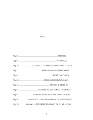 ÍNDICE




Pág 03.....................................................................................................PREFÁCIO

Pág 07 ............................................................................................... A APARIÇÃO

Pág 19.................................. ATRAINDO O OCEANO PARA UM PINGO D’ÁGUA

Pág 27......................................................... SOBRE SÓBRIOS E EMBRIAGADOS

Pág 41................................................................................... .UM TIRO NA CHUVA

Pág 48................................................................ EXPLICANDO O INEXPLICÁVEL

Pág 53................................................................................POR QUE O DIABO RI?

Pág 84................................................. ARMADILHAS QUE JÁ NÃO FUNCIONAM

Pág 91..................................... OS HOMENS- ESQUELETO E SUAS CARNIÇAS

Pág 98....................... .ROMPENDO COM OS PENSAMENTOS DE ESTIMAÇÃO

Pág 107.............. .PARA AS LUZES ELÉTRICAS O FOGO DA VELA É LOUCO!




                                                                       2
 
