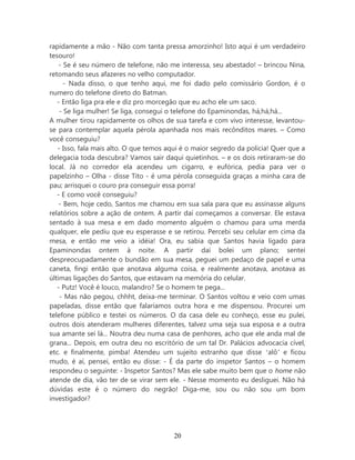 rapidamente a mão - Não com tanta pressa amorzinho! Isto aqui é um verdadeiro
tesouro!
    - Se é seu número de telefone, não me interessa, seu abestado! – brincou Nina,
retomando seus afazeres no velho computador.
      - Nada disso, o que tenho aqui, me foi dado pelo comissário Gordon, é o
numero do telefone direto do Batman.
   - Então liga pra ele e diz pro morcegão que eu acho ele um saco.
    - Se liga mulher! Se liga, consegui o telefone do Epaminondas, há,há,há...
A mulher tirou rapidamente os olhos de sua tarefa e com vivo interesse, levantou-
se para contemplar aquela pérola apanhada nos mais recônditos mares. – Como
você conseguiu?
   - Isso, fala mais alto. O que temos aqui é o maior segredo da policia! Quer que a
delegacia toda descubra? Vamos sair daqui quietinhos. – e os dois retiraram-se do
local. Já no corredor ela acendeu um cigarro, e eufórica, pedia para ver o
papelzinho – Olha - disse Tito - é uma pérola conseguida graças a minha cara de
pau; arrisquei o couro pra conseguir essa porra!
   - E como você conseguiu?
    - Bem, hoje cedo, Santos me chamou em sua sala para que eu assinasse alguns
relatórios sobre a ação de ontem. A partir daí começamos a conversar. Ele estava
sentado à sua mesa e em dado momento alguém o chamou para uma merda
qualquer, ele pediu que eu esperasse e se retirou. Percebi seu celular em cima da
mesa, e então me veio a idéia! Ora, eu sabia que Santos havia ligado para
Epaminondas ontem à noite. A partir daí bolei um plano; sentei
despreocupadamente o bundão em sua mesa, peguei um pedaço de papel e uma
caneta, fingi então que anotava alguma coisa, e realmente anotava, anotava as
últimas ligações do Santos, que estavam na memória do celular.
   - Putz! Você é louco, malandro? Se o homem te pega...
    - Mas não pegou, chhht, deixa-me terminar. O Santos voltou e veio com umas
papeladas, disse então que falaríamos outra hora e me dispensou. Procurei um
telefone público e testei os números. O da casa dele eu conheço, esse eu pulei,
outros dois atenderam mulheres diferentes, talvez uma seja sua esposa e a outra
sua amante sei lá... Noutra deu numa casa de penhores, acho que ele anda mal de
grana... Depois, em outra deu no escritório de um tal Dr. Palácios advocacia cível,
etc. e finalmente, pimba! Atendeu um sujeito estranho que disse ‘alô’ e ficou
mudo, é aí, pensei, então eu disse: - É da parte do inspetor Santos – o homem
respondeu o seguinte: - Inspetor Santos? Mas ele sabe muito bem que o home não
atende de dia, vão ter de se virar sem ele. - Nesse momento eu desliguei. Não há
dúvidas este é o número do negrão! Diga-me, sou ou não sou um bom
investigador?




                                        20
 