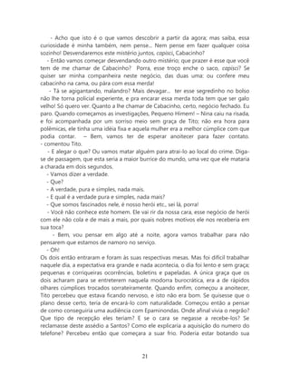 - Acho que isto é o que vamos descobrir a partir da agora; mas saiba, essa
curiosidade é minha também, nem pense... Nem pense em fazer qualquer coisa
sozinho! Desvendaremos este mistério juntos, capisci, Cabacinho?
   - Então vamos começar desvendando outro mistério; que prazer é esse que você
tem de me chamar de Cabacinho? Porra, esse troço enche o saco, capisci? Se
quiser ser minha companheira neste negócio, das duas uma: ou confere meu
cabacinho na cama, ou pára com essa merda!
    - Tá se agigantando, malandro? Mais devagar... ter esse segredinho no bolso
não lhe torna policial experiente, e pra encarar essa merda toda tem que ser galo
velho! Só quero ver. Quanto a lhe chamar de Cabacinho, certo, negócio fechado. Eu
paro. Quando começamos as investigações, Pequeno Hímem! – Nina caiu na risada,
e foi acompanhada por um sorriso meio sem graça de Tito; não era hora para
polêmicas, ele tinha uma idéia fixa e aquela mulher era a melhor cúmplice com que
podia contar. – Bem, vamos ter de esperar anoitecer para fazer contato.
- comentou Tito.
   - E alegar o que? Ou vamos matar alguém para atrai-lo ao local do crime. Diga-
se de passagem, que esta seria a maior burrice do mundo, uma vez que ele mataria
a charada em dois segundos.
   - Vamos dizer a verdade.
   - Que?
   - A verdade, pura e simples, nada mais.
   - E qual é a verdade pura e simples, nada mais?
   - Que somos fascinados nele, é nosso herói etc., sei lá, porra!
   - Você não conhece este homem. Ele vai rir da nossa cara, esse negócio de herói
com ele não cola e de mais a mais, por quais nobres motivos ele nos receberia em
sua toca?
      - Bem, vou pensar em algo até a noite, agora vamos trabalhar para não
pensarem que estamos de namoro no serviço.
   - Oh!
Os dois então entraram e foram às suas respectivas mesas. Mas foi difícil trabalhar
naquele dia, a expectativa era grande e nada acontecia, o dia foi lento e sem graça;
pequenas e corriqueiras ocorrências, boletins e papeladas. A única graça que os
dois acharam para se entreterem naquela modorra burocrática, era a de rápidos
olhares cúmplices trocados sorrateiramente. Quando enfim, começou a anoitecer,
Tito percebeu que estava ficando nervoso, e isto não era bom. Se quisesse que o
plano desse certo, teria de encará-lo com naturalidade. Começou então a pensar
de como conseguiria uma audiência com Epaminondas. Onde afinal vivia o negrão?
Que tipo de recepção eles teriam? E se o cara se negasse a recebe-los? Se
reclamasse deste assédio a Santos? Como ele explicaria a aquisição do numero do
telefone? Percebeu então que começara a suar frio. Poderia estar botando sua



                                        21
 