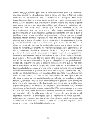 carreira em jogo, valeria a pena arriscar tudo assim? Logo agora que começara a
investigar crimes? Se descobrissem poderia tomar um cano, e ficar por meses
rebaixado ao envolvimento com a burocracia da delegacia. Mas estava
irreversivelmente fascinado com aquela misteriosa e profundamente enigmática
figura. Achava estranho, mas seus instintos diziam que ele teria muito a ganhar
com aquele desconhecido, sentia algo místico, que o impelia a correr riscos para
atingir seu fim; mais ainda: achava que se não houvesse riscos, seu
empreendimento seria de bem menor valia. Estava convencido de que
Epaminondas era um daqueles raros sujeitos que realmente tem algo a dizer. O
problema era de como convencê-lo de que eram de confiança; que seus possíveis
segredos estariam em total segurança. Às vezes Tito perdia seu olhar na paisagem
cinzenta que a janela oferecia e alguns pensamentos lhe provocavam algumas
pontas de desânimo; e se tivesse mitificado aquele sujeito? Se não fosse nada
disso, se o cara não passasse de um bêbado comum que acertava palpites em
cenas de crimes? Se, ao encontrá-lo, finalmente percebesse que Epaminondas era
um pobre coitado, miserável e rancoroso por ter sido relegado ao ostracismo da
polícia, um homem que choramingasse as mágoas de ser um incompreendido e
injustiçado, que dera seu sangue, literalmente, ao seu trabalho e que quando está
para chover, os ferimentos dos tiros doem e lhe causam grandes transtornos de
saúde? Ele mostraria os remédios de que era obrigado a tomar para depressão,
cirrose, etc. enquanto sua velha e paciente companheira diria que ele não bebia
tanto antes de sair da policia – Agora está virado nisso aí! – e apontaria para um
Epaminondas baboso, atirado em uma velha e furada poltrona, com uma garrafa
de conhaque no colo. A paciente senhora se retiraria para preparar-lhes café, e
então o ex-policial começaria, com sua voz pastosa, a desfiar o rosário familiar e de
como era mal tratado por todos os seus circundantes, para em seguida, em voz
alta para a esposa escutar, contar bravatas de valentia, dos seus bons e velhos
tempos. Quem sabe à luz, seu olhar amedrontador não passe de olhos embaçados
pelo vício e pela idade; que já não dizem nada, sem força e sabe-se lá, até mesmo
suplicante e patético. De repente, Tito despertou deste devaneio. Não, claro que
não, ele não seria este ente patético e deprimido. E Tito deixou escapar uma risada;
não, um cara assim jamais desvendaria um crime compondo e cantando um samba
de improviso! Não, decididamente este ser doente não seria jamais aquele
repentista fascinante e embriagado que o assombrou na noite passada. E
principalmente, o homem que disse o que disse, olhando nos olhos assombrados
do assassino, na noite anterior. Olhando então pela janela, Tito esqueceu a noite
passada, porque a noite de hoje já havia chegado.




                                         22
 