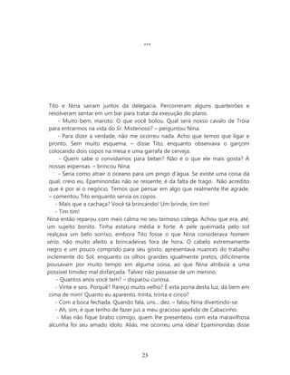 ***




 Tito e Nina saíram juntos da delegacia. Percorreram alguns quarteirões e
 resolveram sentar em um bar para tratar da execução do plano.
      - Muito bem, maroto. O que você bolou. Qual será nosso cavalo de Tróia
 para entrarmos na vida do Sr. Misterioso? – perguntou Nina.
     - Para dizer a verdade, não me ocorreu nada. Acho que temos que ligar e
 pronto. Sem muito esquema. – disse Tito, enquanto observava o garçom
 colocando dois copos na mesa e uma garrafa de cerveja.
      - Quem sabe o convidamos para beber? Não é o que ele mais gosta? À
 nossas expensas. – brincou Nina.
      - Seria como atrair o oceano para um pingo d’água. Se existe uma coisa da
 qual, creio eu, Epaminondas não se ressente, é da falta de trago. Não acredito
 que é por aí o negócio. Temos que pensar em algo que realmente lhe agrade.
 – comentou Tito enquanto servia os copos.
    - Mais que a cachaça? Você tá brincando! Um brinde, tim tim!
    - Tim tim!
Nina então reparou com mais calma no seu teimoso colega. Achou que era, até,
um sujeito bonito. Tinha estatura média e forte. A pele queimada pelo sol
realçava um belo sorriso, embora Tito fosse o que Nina considerava homem
sério, não muito afeito a brincadeiras fora de hora. O cabelo extremamente
negro e um pouco comprido para seu gosto, apresentava nuances do trabalho
inclemente do Sol, enquanto os olhos grandes igualmente pretos, dificilmente
pousavam por muito tempo em alguma coisa, ao que Nina atribuía a uma
possível timidez mal disfarçada. Talvez não passasse de um menino.
    - Quantos anos você tem? – disparou curiosa.
    - Vinte e seis. Porquê? Pareço muito velho? É esta porra desta luz, dá bem em
 cima de mim! Quanto eu aparento, trinta, trinta e cinco?
    - Com a boca fechada. Quando fala, uns... dez. – falou Nina divertindo-se.
    - Ah, sim, é que tenho de fazer jus a meu gracioso apelido de Cabacinho.
     - Mas não fique brabo comigo, quem lhe presenteou com esta maravilhosa
 alcunha foi seu amado ídolo. Aliás, me ocorreu uma idéia! Epaminondas disse




                                      23
 