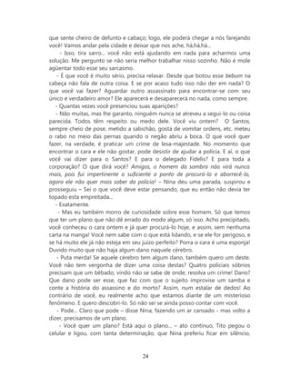 que sente cheiro de defunto e cabaço; logo, ele poderá chegar a nós farejando
você! Vamos andar pela cidade e deixar que nos ache, há,há,há...
     - Isso, tira sarro... você não está ajudando em nada para acharmos uma
solução. Me pergunto se não seria melhor trabalhar nisso sozinho. Não é mole
agüentar todo esse seu sarcasmo.
    - É que você é muito sério, precisa relaxar. Desde que botou esse bebum na
cabeça não fala de outra coisa. E se por acaso tudo isso não der em nada? O
que você vai fazer? Aguardar outro assassinato para encontrar-se com seu
único e verdadeiro amor? Ele aparecerá e desaparecerá no nada, como sempre.
   - Quantas vezes você presenciou suas aparições?
   - Não muitas, mas lhe garanto, ninguém nunca se atreveu a segui-lo ou coisa
parecida. Todos têm respeito ou medo dele. Você viu ontem? O Santos,
sempre cheio de pose, metido a sabichão, gosta de vomitar ordens, etc. meteu
o rabo no meio das pernas quando o negão abriu a boca. O que você quer
fazer, na verdade, é praticar um crime de lesa-majestade. No momento que
encontrar o cara e ele não gostar, pode desistir de ajudar a polícia. E aí, o que
você vai dizer para o Santos? E para o delegado Fidelis? E para toda a
corporação? O que dirá você? Amigos, o homem da sombra não virá nunca
mais, pois fui impertinente o suficiente a ponto de procurá-lo e aborrecê-lo,
agora ele não quer mais saber da policia! – Nina deu uma parada, suspirou e
prosseguiu – Sei o que você deve estar pensando, que eu então não devia ter
topado esta empreitada...
   - Exatamente.
    - Mas eu também morro de curiosidade sobre esse homem. Só que temos
que ter um plano que não dê errado do modo algum, só isso. Acho precipitado,
você conheceu o cara ontem e já quer procurá-lo hoje, e assim, sem nenhuma
carta na manga! Você nem sabe com o que está lidando, e se ele for perigoso, e
se há muito ele já não esteja em seu juízo perfeito? Porra o cara é uma esponja!
Duvido muito que não haja algum dano naquele cérebro.
    - Puta merda! Se aquele cérebro tem algum dano, também quero um deste.
Você não tem vergonha de dizer uma coisa destas? Quatro policiais sóbrios
precisam que um bêbado, vindo não se sabe de onde, resolva um crime! Dano?
Que dano pode ser esse, que faz com que o sujeito improvise um samba e
conte a história do assassino e do morto? Assim, num estalar de dedos! Ao
contrário de você, eu realmente acho que estamos diante de um misterioso
fenômeno. E quero descobri-lo. Só não sei se ainda posso contar com você.
    - Pode... Claro que pode – disse Nina, fazendo um ar cansado - mas volto a
dizer, precisamos de um plano.
     - Você quer um plano? Está aqui o plano... – ato contínuo, Tito pegou o
celular e ligou, com tanta determinação, que Nina preferiu ficar em silêncio,



                                     24
 
