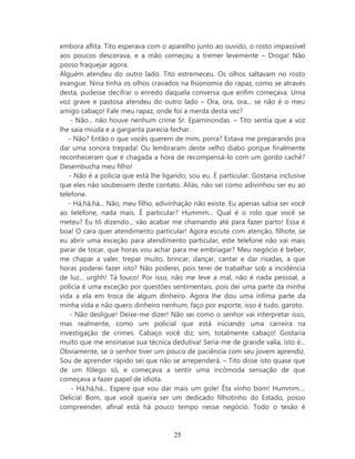 embora aflita. Tito esperava com o aparelho junto ao ouvido, o rosto impassível
aos poucos descorava, e a mão começou a tremer levemente – Droga! Não
posso fraquejar agora.
Alguém atendeu do outro lado. Tito estremeceu. Os olhos saltavam no rosto
exangue. Nina tinha os olhos cravados na fisionomia do rapaz, como se através
desta, pudesse decifrar o enredo daquela conversa que enfim começava. Uma
voz grave e pastosa atendeu do outro lado – Ora, ora, ora... se não é o meu
amigo cabaço! Fale meu rapaz, onde foi a merda desta vez?
    - Não... não houve nenhum crime Sr. Epaminondas. – Tito sentia que a voz
lhe saia miúda e a garganta parecia fechar.
   - Não? Então o que vocês querem de mim, porra? Estava me preparando pra
dar uma sonora trepada! Ou lembraram deste velho diabo porque finalmente
reconheceram que é chagada a hora de recompensá-lo com um gordo cachê?
Desembucha meu filho!
   - Não é a policia que está lhe ligando, sou eu. É particular. Gostaria inclusive
que eles não soubessem deste contato. Aliás, não sei como adivinhou ser eu ao
telefone.
   - Há,há,há... Não, meu filho, adivinhação não existe. Eu apenas sabia ser você
ao telefone, nada mais. É particular? Hummm... Qual é o rolo que você se
meteu? Eu tô dizendo... vão acabar me chamando até para fazer parto! Essa é
boa! O cara quer atendimento particular! Agora escute com atenção, filhote, se
eu abrir uma exceção para atendimento particular, este telefone não vai mais
parar de tocar, que horas vou achar para me embriagar? Meu negócio é beber,
me chapar a valer, trepar muito, brincar, dançar, cantar e dar risadas, a que
horas poderei fazer isto? Não poderei, pois terei de trabalhar sob a incidência
de luz... urghh! Tá louco! Por isso, não me leve a mal, não é nada pessoal, a
polícia é uma exceção por questões sentimentais, pois dei uma parte da minha
vida a ela em troca de algum dinheiro. Agora lhe dou uma ínfima parte da
minha vida e não quero dinheiro nenhum, faço por esporte, isso é tudo, garoto.
    - Não desligue! Deixe-me dizer! Não sei como o senhor vai interpretar isso,
mas realmente, como um policial que está iniciando uma carreira na
investigação de crimes. Cabaço você diz; sim, totalmente cabaço! Gostaria
muito que me ensinasse sua técnica dedutiva! Seria-me de grande valia, isto é...
Obviamente, se o senhor tiver um pouco de paciência com seu jovem aprendiz.
Sou de aprender rápido sei que não se arrependerá. – Tito disse isto quase que
de um fôlego só, e começava a sentir uma incômoda sensação de que
começava a fazer papel de idiota.
    - Há,há,há... Espere que vou dar mais um gole! Êta vinho bom! Hummm....
Delícia! Bom, que você queira ser um dedicado filhotinho do Estado, posso
compreender, afinal está há pouco tempo nesse negócio. Todo o tesão é



                                      25
 