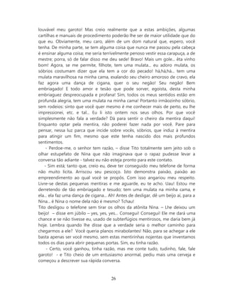 louvável meu garoto! Mas creio realmente que a estas ambições, algumas
cartilhas e manuais de procedimento poderão lhe ser de maior utilidade que do
que eu. Obviamente, meu caro, além de um dom natural que, espero, você
tenha. De minha parte, se tem alguma coisa que nunca me passou pela cabeça
é ensinar alguma coisa; me seria terrivelmente penoso vestir essa carapuça, a de
mestre; porra, só de falar disso me deu sede! Bravo! Mais um gole... êta vinho
bom! Agora, se me permite, filhote, tem uma mulata... eu adoro mulata, os
sóbrios costumam dizer que ela tem a cor do pecado! há,há,há... tem uma
mulata maravilhosa na minha cama, exalando seu cheiro amoroso de cravo, ela
faz agora uma dança de cigana, quer o seu negão! Seu negão! Bem
embriagado! E todo amor e tesão que pode sorver, egoísta, desta minha
embriaguez despreocupada e profana! Sim, todos os meus sentidos estão em
profunda alegria, tem uma mulata na minha cama! Portanto irmãozinho sóbrio,
sem rodeios: sinto que você quer mesmo é me conhecer mais de perto, eu lhe
impressionei, etc. e tal... Eu li isto ontem nos seus olhos. Por que você
simplesmente não fala a verdade? Dá para sentir o cheiro da mentira daqui!
Enquanto optar pela mentira, não poderei fazer nada por você. Pare para
pensar, nessa luz parca que incide sobre vocês, sóbrios, que induz à mentira
para atingir um fim, mesmo que este tenha nascido dos mais profundos
sentimentos.
     - Perdoe-me, o senhor tem razão, – disse Tito totalmente sem jeito sob o
olhar estupefato de Nina que não imaginava que o rapaz pudesse levar a
conversa tão adiante - talvez eu não esteja pronto para este contato.
    - Sim está; tanto que, creio eu, deve ter conseguido meu telefone de forma
não muito lícita. Arriscou seu pescoço. Isto demonstra paixão, paixão ao
empreendimento ao qual você se propôs. Com isso angariou meu respeito.
Livre-se destas pequenas mentiras e me aguarde, eu te acho. Uau! Estou me
derretendo de tão embriagado e tesudo; tem uma mulata na minha cama, e
ela... ela faz uma dança de cigana... Ah! Antes de desligar, dê um beijo aí, para a
Nina... é Nina o nome dela não é mesmo? Tchau!
Tito desligou o telefone sem tirar os olhos da atônita Nina. – Lhe deixou um
beijo! – disse em júbilo – yes, yes, yes... Consegui! Consegui! Ele me dará uma
chance e se não tivesse eu, usado de subterfúgios mentirosos, me daria bem já
hoje. Lembra quando lhe disse que a verdade seria o melhor caminho para
chegarmos a ele? Você queria planos mirabolantes! Não, para se achegar a ele
basta apenas ser você mesmo, sem estas mentirinhas nojentas que inventamos
todos os dias para abrir pequenas portas. Sim, eu tinha razão.
     - Certo, você ganhou, tinha razão, mas me conte tudo, tudinho, fale, fale
garoto! - e Tito cheio de um entusiasmo anormal, pediu mais uma cerveja e
começou a descrever sua rápida conversa.



                                      26
 