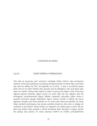 A FILOSOFIA DO DIABO




Cap 03                SOBRE SÓBRIOS E EMBRIAGADOS


Três dias se passaram sem nenhuma novidade. Neste ínterim, não acontecera
nenhum crime que justificasse a presença de Epaminondas no local. Mas, uma frase
não saia da cabeça de Tito: me aguarde, eu te acho... o que o ex-policial queria
dizer com eu te acho? Nestes dias quando saía da delegacia, nem que fosse para
fazer um lanche, olhava para todos os lados à procura de algum sinal. Procurava
alguma pessoa estranha, algum aceno no outro lado da rua, alguém que lhe
entregasse sorrateiramente algum bilhete contendo instruções sobre como e
quando encontrar aquela enigmática figura. Estava criando o hábito de tomar
algumas cervejas com Nina quando um ou outro não estava de plantão. Às vezes
Edson também participava, mas nestas ocasiões tinham os dois, ele e a colega, de
cuidarem o que diziam, afinal, tinham um segredo. Um olhava para o outro, de um
jeito que ficasse claro quando o álcool ameaçava fazer derrapar a língua, pondo
em perigo seus planos. Às vezes reparava melhor na mulher, principalmente



                                      27
 