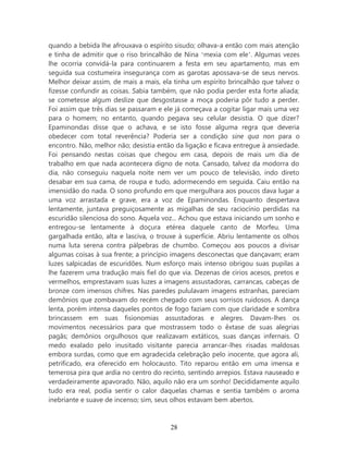 quando a bebida lhe afrouxava o espírito sisudo; olhava-a então com mais atenção
e tinha de admitir que o riso brincalhão de Nina ‘mexia com ele’. Algumas vezes
lhe ocorria convidá-la para continuarem a festa em seu apartamento, mas em
seguida sua costumeira insegurança com as garotas apossava-se de seus nervos.
Melhor deixar assim, de mais a mais, ela tinha um espírito brincalhão que talvez o
fizesse confundir as coisas. Sabia também, que não podia perder esta forte aliada;
se cometesse algum deslize que desgostasse a moça poderia pôr tudo a perder.
Foi assim que três dias se passaram e ele já começava a cogitar ligar mais uma vez
para o homem; no entanto, quando pegava seu celular desistia. O que dizer?
Epaminondas disse que o achava, e se isto fosse alguma regra que deveria
obedecer com total reverência? Poderia ser a condição sine qua non para o
encontro. Não, melhor não; desistia então da ligação e ficava entregue à ansiedade.
Foi pensando nestas coisas que chegou em casa, depois de mais um dia de
trabalho em que nada acontecera digno de nota. Cansado, talvez da modorra do
dia, não conseguiu naquela noite nem ver um pouco de televisão, indo direto
desabar em sua cama, de roupa e tudo, adormecendo em seguida. Caiu então na
imensidão do nada. O sono profundo em que mergulhara aos poucos dava lugar a
uma voz arrastada e grave, era a voz de Epaminondas. Enquanto despertava
lentamente, juntava preguiçosamente as migalhas de seu raciocínio perdidas na
escuridão silenciosa do sono. Aquela voz... Achou que estava iniciando um sonho e
entregou-se lentamente à doçura etérea daquele canto de Morfeu. Uma
gargalhada então, alta e lasciva, o trouxe à superfície. Abriu lentamente os olhos
numa luta serena contra pálpebras de chumbo. Começou aos poucos a divisar
algumas coisas à sua frente; a princípio imagens desconectas que dançavam; eram
luzes salpicadas de escuridões. Num esforço mais intenso obrigou suas pupilas a
lhe fazerem uma tradução mais fiel do que via. Dezenas de círios acesos, pretos e
vermelhos, emprestavam suas luzes a imagens assustadoras, carrancas, cabeças de
bronze com imensos chifres. Nas paredes pululavam imagens estranhas, pareciam
demônios que zombavam do recém chegado com seus sorrisos ruidosos. A dança
lenta, porém intensa daqueles pontos de fogo faziam com que claridade e sombra
brincassem em suas fisionomias assustadoras e alegres. Davam-lhes os
movimentos necessários para que mostrassem todo o êxtase de suas alegrias
pagãs; demônios orgulhosos que realizavam extáticos, suas danças infernais. O
medo exalado pelo inusitado visitante parecia arrancar-lhes risadas maldosas
embora surdas, como que em agradecida celebração pelo inocente, que agora ali,
petrificado, era oferecido em holocausto. Tito reparou então em uma imensa e
temerosa pira que ardia no centro do recinto, sentindo arrepios. Estava nauseado e
verdadeiramente apavorado. Não, aquilo não era um sonho! Decididamente aquilo
tudo era real, podia sentir o calor daquelas chamas e sentia também o aroma
inebriante e suave de incenso; sim, seus olhos estavam bem abertos.



                                        28
 