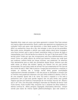 PREFÁCIO




Napoleão dizia: raspe um russo e por baixo aparecerá o cossaco! Esta frase sempre
me inspirou alguns pensamentos. Qual o sujeito que apareceria se raspássemos um
civilizado? Acho que quem mais aproximou o rosto deste quadro foi Freud. Fica
difícil, ao analisarmos nosso dia a dia, não entregar o cetro ao pai da psicanálise.
Mas então somos obrigados a admitir que subjaz abaixo dessa tenra roupagem,
uma força invisível, para a qual se fazem necessárias todas as formas de jogos e
interpretações com o fito de decifra-la e distraí-la. Por que? É tão forte assim? É tão
terrível assim? Então por que não incorporamos esta força definitivamente como
nossa? Como um poder atávico do animal que levamos conosco por onde quer
que andemos, embora ferido por lanças invisíveis, mas poderosas. Se olharmos
mais atentamente para as mãos dos portadores destas lanças, veremos que elas
estão vazias, as lanças não existem, apenas nos fizeram crer em suas pontas
envenenadas. Por que tanto medo do animal? Por que anatematiza-lo? Por que ser
ele a fonte de todo o ‘Mal’? Não é preciso ir longe para encontrarmos a resposta, é
simples: os instintos são o inimigo mortal desta grande acomodação
organizacional chamada sociedade. E não são poucas as distrações e arranjos que
os instintos mais poderosos observam com seus olhos extáticos e atentos, como os
de uma serpente. Quem não é do ‘ramo’ fica entre o espanto e o riso ante a
pantomima sem a qual esse grande negócio não iria para frente, esse grande
negócio que tem por essência a manutenção do ‘ser humano’ fora do ‘ser’. Afinal o
que é ‘ser’? Ora, uma discussão ontológica reservada aos filósofos da teoria! Tudo
muito bonito, muito erudito! Mas, enquanto isso a serpente de olhos extáticos e
atentos continua lá... alheia, perigosa, segregada, observadora silenciosa... sempre
varrida para baixo do imenso tapete platônico/teológico. Que este extenso e



                                          3
 