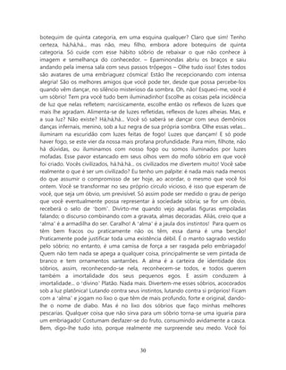 botequim de quinta categoria, em uma esquina qualquer? Claro que sim! Tenho
certeza, há,há,há... mas não, meu filho, embora adore botequins de quinta
categoria. Só cuide com esse hábito sóbrio de rebaixar o que não conhece à
imagem e semelhança do conhecedor. – Epaminondas abriu os braços e saiu
andando pela imensa sala com seus passos trôpegos – Olhe tudo isso! Estes todos
são avatares de uma embriaguez cósmica! Estão lhe recepcionando com intensa
alegria! São os melhores amigos que você pode ter, desde que possa percebe-los
quando vêm dançar, no silêncio misterioso da sombra. Oh, não! Esqueci-me, você é
um sóbrio! Tem pra você tudo bem iluminadinho! Escolhe as coisas pela incidência
de luz que nelas refletem; narcisicamente, escolhe então os reflexos de luzes que
mais lhe agradam. Alimenta-se de luzes refletidas, reflexos de luzes alheias. Mas, e
a sua luz? Não existe? Há,há,há... Você só saberá se dançar com seus demônios
danças infernais, menino, sob a luz negra de sua própria sombra. Olhe essas velas...
iluminam na escuridão com luzes feitas de fogo! Luzes que dançam! E só pode
haver fogo, se este vier da nossa mais profana profundidade. Para mim, filhote, não
há dúvidas, ou iluminamos com nosso fogo ou somos iluminados por luzes
mofadas. Esse pavor estancado em seus olhos vem do mofo sóbrio em que você
foi criado. Vocês civilizados, há.há.há... os civilizados me divertem muito! Você sabe
realmente o que é ser um civilizado? Eu tenho um palpite: é nada mais nada menos
do que assumir o compromisso de ser hoje, ao acordar, o mesmo que você foi
ontem. Você se transformar no seu próprio circulo vicioso, é isso que esperam de
você, que seja um óbvio, um previsível. Só assim pode ser medido o grau de perigo
que você eventualmente possa representar à sociedade sóbria; se for um óbvio,
receberá o selo de ‘bom’. Divirto-me quando vejo aquelas figuras empoladas
falando; o discurso combinando com a gravata, almas decoradas. Aliás, creio que a
‘alma’ é a armadilha do ser. Caralho! A ‘alma’ é a jaula dos instintos! Para quem os
têm bem fracos ou praticamente não os têm, essa dama é uma benção!
Praticamente pode justificar toda uma existência débil. É o manto sagrado vestido
pelo sóbrio; no entanto, é uma camisa de força a ser rasgada pelo embriagado!
Quem não tem nada se apega a qualquer coisa, principalmente se vem pintada de
branco e tem ornamentos santarrões. A alma é a carteira de identidade dos
sóbrios, assim, reconhecendo-se nela, reconhecem-se todos, e todos querem
também a imortalidade dos seus pequenos egos. E assim conduzem à
imortalidade... o ‘divino’ Platão. Nada mais. Divertem-me esses sóbrios, acocorados
sob a luz platônica! Lutando contra seus instintos, lutando contra si próprios! Ficam
com a ‘alma’ e jogam no lixo o que têm de mais profundo, forte e original, dando-
lhe o nome de diabo. Mas é no lixo dos sóbrios que faço minhas melhores
pescarias. Qualquer coisa que não sirva para um sóbrio torna-se uma iguaria para
um embriagado! Costumam desfazer-se do fruto, consumindo avidamente a casca.
Bem, digo-lhe tudo isto, porque realmente me surpreende seu medo. Você foi



                                         30
 