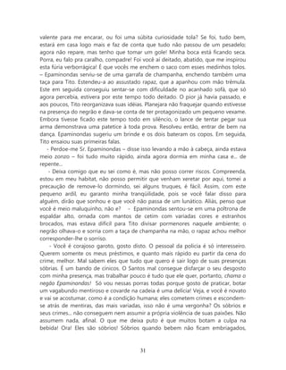 valente para me encarar, ou foi uma súbita curiosidade tola? Se foi, tudo bem,
estará em casa logo mais e faz de conta que tudo não passou de um pesadelo;
agora não repare, mas tenho que tomar um gole! Minha boca está ficando seca.
Porra, eu falo pra caralho, compadre! Foi você aí deitado, abatido, que me inspirou
esta fúria verborrágica! É que vocês me enchem o saco com esses medinhos tolos.
– Epaminondas serviu-se de uma garrafa de champanha, enchendo também uma
taça para Tito. Estendeu-a ao assustado rapaz, que a apanhou com mão trêmula.
Este em seguida conseguiu sentar-se com dificuldade no acanhado sofá, que só
agora percebia, estivera por este tempo todo deitado. O pior já havia passado, e
aos poucos, Tito reorganizava suas idéias. Planejara não fraquejar quando estivesse
na presença do negrão e dava-se conta de ter protagonizado um pequeno vexame.
Embora tivesse ficado este tempo todo em silêncio, o lance de tentar pegar sua
arma demonstrava uma patetice à toda prova. Resolveu então, entrar de bem na
dança. Epaminondas sugeriu um brinde e os dois bateram os copos. Em seguida,
Tito ensaiou suas primeiras falas.
   - Perdoe-me Sr. Epaminondas – disse isso levando a mão à cabeça, ainda estava
meio zonzo – foi tudo muito rápido, ainda agora dormia em minha casa e... de
repente...
    - Deixa comigo que eu sei como é, mas não posso correr riscos. Compreenda,
estou em meu habitat, não posso permitir que venham xeretar por aqui, tomei a
precaução de remove-lo dormindo, sei alguns truques, é fácil. Assim, com este
pequeno ardil, eu garanto minha tranqüilidade, pois se você falar disso para
alguém, dirão que sonhou e que você não passa de um lunático. Aliás, penso que
você é meio maluquinho, não e? - Epaminondas sentou-se em uma poltrona de
espaldar alto, ornada com mantos de cetim com variadas cores e estranhos
brocados, mas estava difícil para Tito divisar pormenores naquele ambiente; o
negrão olhava-o e sorria com a taça de champanha na mão, o rapaz achou melhor
corresponder-lhe o sorriso.
     - Você é corajoso garoto, gosto disto. O pessoal da policia é só interesseiro.
Querem somente os meus préstimos, e quanto mais rápido eu partir da cena do
crime, melhor. Mal sabem eles que tudo que quero é sair logo de suas presenças
sóbrias. É um bando de cínicos. O Santos mal consegue disfarçar o seu desgosto
com minha presença, mas trabalhar pouco é tudo que ele quer, portanto, chama o
negão Epaminondas! Só vou nessas porras todas porque gosto de praticar, botar
um vagabundo mentiroso e covarde na cadeia é uma delícia! Veja, e você é novato
e vai se acostumar, como é a condição humana; eles cometem crimes e escondem-
se atrás de mentiras, das mais variadas, isso não é uma vergonha? Os sóbrios e
seus crimes... não conseguem nem assumir a própria violência de suas paixões. Não
assumem nada, afinal. O que me deixa puto é que muitos botam a culpa na
bebida! Ora! Eles são sóbrios! Sóbrios quando bebem não ficam embriagados,



                                        31
 