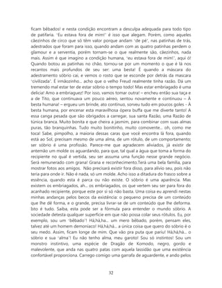 ficam bêbados! e nesta condição encontram a desculpa adequada para todo tipo
de patifaria. ‘Eu estava fora de mim!’ é isso que alegam. Porém, como aqueles
cãezinhos de circo que só têm valor porque andam ‘de pé’, nas patinhas de trás,
adestrados que foram para isso, quando andam com as quatro patinhas perdem o
glamour e a serventia, porém tornam-se o que realmente são, cãezinhos, nada
mais. Assim é que imagino a condição humana, ‘eu estava fora de mim!’, aqui ó!
Quando botou as patinhas no chão, tornou-se por um momento o que é lá nos
recantos mais profundos de seu ser: uma besta! É quando a máscara do
adestramento sóbrio cai, e vemos o rosto que se esconde por detrás da mascara
‘civilizada’. É irmãozinho... acho que o velho Freud realmente tinha razão. Dá um
tremendo mal estar ter de estar sóbrio o tempo todo! Mas estar embriagado é uma
delicia! Amo a embriaguez! Por isso, vamos tomar outra! – encheu então sua taça e
a de Tito, que continuava um pouco aéreo, sentou novamente e continuou – À
besta humana! – ergueu um brinde, ato contínuo, sorveu tudo em poucos goles - À
besta humana, por encenar esta maravilhosa ópera buffa que me diverte tanto! A
essa canga pesada que são obrigados a carregar, sua santa Razão, uma Razão de
túnica branca. Muito bonita e que cheira a jasmim, para combinar com suas almas
puras, tão branquinhas. Tudo muito bonitinho, muito comovente... oh, como me
toca! Sabe, pimpolho, a maioria dessas caras que você encontra lá fora, quando
está ao Sol, precisam mesmo de uma alma, de um rótulo, de um comportamento;
ser sóbrio é uma profissão. Parece-me que agradecem aliviados, já existir de
antemão um molde os aguardando, para que, tal qual a água que toma a forma do
recipiente no qual é vertida, seu ser assuma uma função nesse grande negócio.
Será remunerado com grana! Grana e reconhecimento.Terá uma bela família, para
mostrar fotos aos amigos. Não precisará existir fora disso, para alívio seu, pois não
teria para onde ir. Não é nada, só um molde. Acho isso a ditadura do frasco sobre a
essência, quando esta é parca ou não existe. O sóbrio é uma aparência. Mas
existem os embriagados, ah... os embriagados, os que vertem seu ser para fora do
acanhado recipiente, porque este por si só não basta. Uma coisa eu aprendi nestas
minhas andanças pelos becos da existência: o pequeno precisa de um conteúdo
que lhe dê forma, e o grande, precisa livrar-se de um conteúdo que lhe deforma.
Isto é tudo. Saiba, esta pode ser a fórmula para entender o mundo sóbrio. A
sociedade detesta qualquer superfície em que não possa colar seus rótulos. Eu, por
exemplo, sou um ‘bêbado’! Há,há,ha... um mero bêbado, porém, pensam eles,
talvez até um homem demoníaco! Há,há,há... a única coisa que quero do sóbrio é o
seu medo. Assim, ficam longe de mim. Que vão pra puta que pariu! Há,há,há... o
sóbrio e sua ‘alma’! Eu não tenho alma, meu garoto! Sou só instintos! Sou um
monstro instintivo, uma espécie de Dragão de Komodo, negro, gordo e
malevolente, que anda nas quatro patas com aquela lassidão que uma existência
confortável proporciona. Carrego comigo uma garrafa de aguardente, e ando pelos



                                         32
 