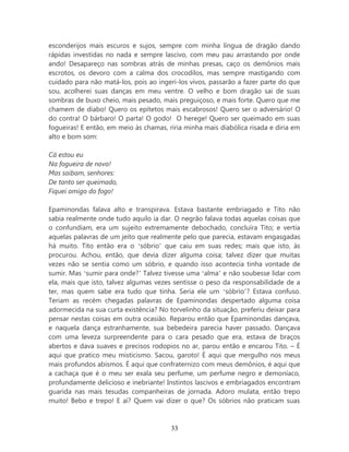 esconderijos mais escuros e sujos, sempre com minha língua de dragão dando
rápidas investidas no nada e sempre lascivo, com meu pau arrastando por onde
ando! Desapareço nas sombras atrás de minhas presas, caço os demônios mais
escrotos, os devoro com a calma dos crocodilos, mas sempre mastigando com
cuidado para não matá-los, pois ao ingeri-los vivos, passarão a fazer parte do que
sou, acolherei suas danças em meu ventre. O velho e bom dragão sai de suas
sombras de buxo cheio, mais pesado, mais preguiçoso, e mais forte. Quero que me
chamem de diabo! Quero os epítetos mais escabrosos! Quero ser o adversário! O
do contra! O bárbaro! O parta! O godo! O herege! Quero ser queimado em suas
fogueiras! E então, em meio às chamas, riria minha mais diabólica risada e diria em
alto e bom som:

Cá estou eu
Na fogueira de novo!
Mas saibam, senhores:
De tanto ser queimado,
Fiquei amigo do fogo!

Epaminondas falava alto e transpirava. Estava bastante embriagado e Tito não
sabia realmente onde tudo aquilo ia dar. O negrão falava todas aquelas coisas que
o confundiam, era um sujeito extremamente debochado, concluíra Tito; e vertia
aquelas palavras de um jeito que realmente pelo que parecia, estavam engasgadas
há muito. Tito então era o ‘sóbrio’ que caiu em suas redes; mais que isto, às
procurou. Achou, então, que devia dizer alguma coisa; talvez dizer que muitas
vezes não se sentia como um sóbrio, e quando isso acontecia tinha vontade de
sumir. Mas ‘sumir para onde?’ Talvez tivesse uma ‘alma’ e não soubesse lidar com
ela, mais que isto, talvez algumas vezes sentisse o peso da responsabilidade de a
ter, mas quem sabe era tudo que tinha. Seria ele um ‘sóbrio’? Estava confuso.
Teriam as recém chegadas palavras de Epaminondas despertado alguma coisa
adormecida na sua curta existência? No torvelinho da situação, preferiu deixar para
pensar nestas coisas em outra ocasião. Reparou então que Epaminondas dançava,
e naquela dança estranhamente, sua bebedeira parecia haver passado. Dançava
com uma leveza surpreendente para o cara pesado que era, estava de braços
abertos e dava suaves e precisos rodopios no ar, parou então e encarou Tito. – É
aqui que pratico meu misticismo. Sacou, garoto! É aqui que mergulho nos meus
mais profundos abismos. É aqui que confraternizo com meus demônios, é aqui que
a cachaça que é o meu ser exala seu perfume, um perfume negro e demoníaco,
profundamente delicioso e inebriante! Instintos lascivos e embriagados encontram
guarida nas mais tesudas companheiras de jornada. Adoro mulata, então trepo
muito! Bebo e trepo! E aí? Quem vai dizer o que? Os sóbrios não praticam suas



                                        33
 