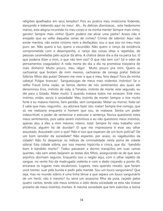 religiões ajoelhados em seus templos? Pois eu pratico meu misticismo fodendo,
dançando e bebendo aqui no meu! Ah... As delicias dionisíacas... este hedonismo
manso, esta alegria incontida no meu corpo e na minha mente! Sempre mais vinho,
garoto! Sempre mais vinho! Quem poderá me atirar uma pedra? Acaso não é
enojado que eu volto daquelas cenas de crimes? Crimes de sóbrios! Aqui não
existe mentira, não existe cinismo nem a desfaçatez, sou o que sou no meu mais
puro ser. Não quero a luz, quero a escuridão. Não quero o ranço da existência
comprometida com o desempenho, o ranço das coisas ditas e repetidas, de
pessoas carameladas pelo açúcar da alma. A chatice desse dia a dia na parca luz. O
que poderia dizer a mim, o que não tem voz? O que não tem cor? Só o odor de
pensamentos coagulados! A roda morta do dia a dia na promessa traiçoeira de
mais dinheiro! Muito pouco, meu nêgo! Muito pouco pra mim. Quero as
cachoeiras que brotam de mim mesmo, cachoeiras de cerveja preta! Delicia!
Sóbrios filhos das putas! Deixem-me viver o que é meu, fora daqui! Fora da minha
cabeça! Pulgas brancas! Sanguessugas de meus mais violentos instintos! Se o
velho Freud tinha razão, se temos dentro de nós sentimentos aos quais ele
denominou Eros, instinto de vida, e Tanatos, instinto de morte; este segundo, eu
dei para o Estado. Matei muito. E quando matava todos me amavam. Este meu
instinto, então, servia à sociedade! Meu instinto de morte! Sempre o tive muito
forte e eu matava mesmo. Sem perdão, sem compaixão. Matar ou morrer, foda-se!
E sabe que mais, neguinho... eu adorava fazer isto: matar! Sempre tive comigo, que
só me realizaria enquanto o homem que sou, se matasse. Sentia um poder
indescritível, o poder de sentenciar e executar a sentença. Nunca questionei estes
meus sentimentos, pois sabia serem instintivos e eu não questiono meus instintos,
apenas dou a eles a mim mesmo, inteiro, total. Sempre fiz meu trabalho com
eficiência; alguém há de duvidar? O que me impressiona é esse seu olhar
assustado. Assustado com o que? Não é isso que esperam de um bom policial? De
um bom servidor da sociedade? Não espantei, por acaso, os vagabundos da
cidade? Não fiz despencar os índices de criminalidade nesta porra de cidade
sóbria! Esta cidade sóbria, por isso mesmo hipócrita e cínica, que diz: ‘bandido
bom é bandido morto?’ Todos passaram a dormir tranqüilos em suas camas
quentes, não sem antes beijarem as testas dos filhos, assegurando-se de que seus
anjinhos dormiam seguros. Enquanto isso o negão aqui, com o olhar repleto de
sangue, no vento frio da madrugada violenta e com o dedo coçando a ponto 45,
encarava os lugares mais escabrosos. Lugares, meu querido novato, que fariam
você tremer, suar pela bunda e pedir pela mamãe. Sou um louco sanguinário? Que
seja, mas no mundo sóbrio é uma linha tênue a que separa um louco sanguinário
de um herói, não é mesmo? Eu seria um assassino filho da puta, caçado pelos
quatro cantos, tendo sob meus ombros o ódio desta sociedade se esta não tirasse
proveito de meus instintos mortais. A mesma sociedade que tem exércitos e treina



                                       34
 