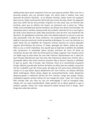 adolescentes para serem assassinos frios em suas guerras podres. Mais uma vez o
proveito próprio vem em primeiro lugar. Viu como tudo é relativo meu caro
aprendiz de polícia? Há,há,há... se eu levasse chumbo, caísse morto em qualquer
beco escuro, todos continuariam dormindo seus sonos de anjo, afinal, me pagavam
para isso, certo? Saí de cena amiúde, ninguém viu meu rosto. Sou um homem das
sombras, para que os sóbrios me vissem, eu precisaria sair à parca luz. Talvez
então, esta sociedade que dorme tranqüila, me olhasse nos olhos e horrorizada, me
expulsasse para a sombra, esconjurando seu protetor, dizendo ser lá o meu lugar e
de onde nunca deveria ter saído. Não precisariam mais de mim, me chamariam de
demônio. Eu agradeceria comovido, pois meu habitat natural é o escuro e uma vez
não precisando mais de meus préstimos, me proporcionariam a alegria de me
dedicar à lascívia serena de minha proverbial embriaguez. Eu sumi nas sombras e a
partir deste dia um batalhão de inseguros insones assumiu os corpos daqueles
seguros dorminhocos de outrora. O medo, apanágio do sóbrio, estava de volta.
Mas eu sou a morte impiedosa. Sou aquele que as lagrimas e pedidos de piedade
não convencem. A sociedade sóbria sempre precisará de mim! Só tenta se
convencer de que não. Mas de minha parte já chega; sugaram meu Tanatos como
um bebê suga as tetas fartas de uma mãe matrona. Aposentaram-me. E sabe por
que? Porque descobriram que meu Eros não interessava; deste meu instinto, ela, a
sociedade sóbria, não tiraria nenhum proveito! Não é irônico? Sempre a utilidade!
O que ou quem, não é função, não interessa. Você só é reconhecido enquanto
função. Mesmo quando eles tenham de fechar os olhos para seu zelador, enquanto
ele faz o trabalho sujo! De minha parte, dei algo de mim para esses utilitaristas de
merda e é o que basta! Agora desabrocho em mim mesmo, na volúpia deliciosa
desta embriaguez. Nesta dança alegre do autoconhecimento, neste despencar
despreocupado e inebriante dentro de mim mesmo. Longe das pulgas morais,
soldadesca espúria, sempre zelosa em sua missão de cravar ‘nãos’ em nosso Sim!
Mas comigo não, sou mais eu, sou um embriagado. E não se consegue colar
rótulos em um copo transbordante. Saiba garoto! Só se deixa apanhar o que é
extático, parado, inerte. Um corpo dançarino estará sempre livre! E longe... bem
longe das redes dos sóbrios.




                                             ***




                                        35
 