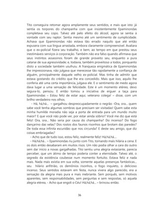 Tito conseguira retomar agora amplamente seus sentidos, e mais que isto: já
sentia os torpores do champanha com que insistentemente Epaminondas
completava seu copo. Talvez até pelo efeito do álcool, agora se sentia à
vontade com seu raptor. Sentia mesmo até um sentimento de cumplicidade.
Achava que Epaminondas não estava tão errado naquilo que até então
expusera com sua língua arrastada, embora claramente compreensível. Avaliara
que o ex-policial fizera seu trabalho, e bem, ao tempo em que prestou seus
inestimáveis serviços à corporação. Também não era falso quando afirmava que
seus instintos assassinos foram de grande proveito seu, enquanto a pura
catarse de sua agressividade; e, todavia, também proveitoso a todos, porquanto
disto a sociedade também usufruiu. A franqueza enigmática de Epaminondas
lhe impressionava, não julgava que merecesse tão rapidamente a confiança de
alguém, principalmente daquele velho ex-policial. Mas tinha de admitir que
estava gostando do crédito que lhe era concedido. Mais que isso, aquilo lhe
conferia até uma certa importância, julgava ele. E o sentimento de medo agora
dava lugar a uma sensação de felicidade. Este é um momento etéreo, devo
segura-lo, pensou. E então tomou a iniciativa de erguer a taça para
Epaminondas – Estou feliz de estar aqui, veterano colega! – disse, com um
brilho verdadeiro nos olhos.
    - Há, há,há... – gargalhou despreocupadamente o negrão -Ora, ora... quem
sabe você tenha algumas sombras que precisam ser visitadas! Quem sabe esta
minha humilde moradia não seja a porta de entrada para um mundo muito
maior? E que você não pode ver, por estar ainda sóbrio? Você me diz que está
feliz! Ora, ora... Não seria por causa do champanha? Do incenso? Do fogo
dançarino das velas? Dos rostos dos faunos risonhos que brotam das paredes?
De toda essa infinita escuridão que nos circunda? E deste seu amigo, que diz
coisas embriagadas?
   - Acho que de tudo isso, estou feliz, realmente feliz! Há,há,há....
   - Há,há,há... – Epaminondas riu junto com Tito, tornando mais hilária a cena. E
os dois então desabaram em muitos risos. Um não podia olhar a cara do outro
sem dar início a novas gargalhadas. Tito sentiu uma alegria extasiante, parecia
perceber, que um átimo de tempo poderia conter a eternidade. Talvez até, o
segredo da existência coubesse num momento fortuito. Estava feliz e nada
mais. Nada mais existia em sua volta, somente aquelas presenças fantásticas...
seu hilário anfitrião, os demônios risonhos, o fogo inquieto, o delicioso
incenso. Seus sentidos estavam em festa, nunca vivera algo parecido, era a
sensação da alegria mais pura e mais inebriante. Sem porquês, sem motivos
aparentes, sem responsabilidades, sem perguntas e sem respostas, só aquela
alegria etérea, - Acho que engoli o Céu! Há,há,há... – brincou então.



                                      36
 