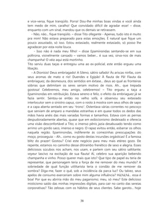 e vice-versa, fique tranqüilo. Porra! Dou-lhe minhas boas vindas e você ainda
tem medo de mim, caralho! Que convidado difícil de agradar esse! – disse,
enquanto com um sinal, mandou que os demais se retirassem.
   - Não, não... fique tranqüilo. – disse Tito ofegante - Apenas, tudo isto é muito
pra mim! Não estava preparado para estas emoções. É natural que fique um
pouco assustado, só isso. Estou extasiado, realmente extasiado, só posso lhe
agradecer por esta noite louca.
     - Isso não é nada meu filho! – disse Epaminondas sentando-se em sua
poltrona, visivelmente cansado – vamos beber... é sua vez, sirva-nos de mais
champanha! O véio aqui está mortinho.
Tito serviu duas taças e entregou uma ao ex-policial, este então ergueu uma
libação.
   - A Dionísio! Deus embriagado! A Sileno, sátiro safado! Às ariscas ninfas, com
seus aromas de mato e rio! Duendes e Egipãs! À flauta de Pã! Flauta da
embriaguez, da desmesura, dos sentidos em êxtase... deus ao qual as fronteiras
sóbrias que delimitam os seres seriam motivo de risos. Ah... que trepada
gostosa! Celebremos, meu amigo, celebremos! – Tito ergueu a taça a
Epaminondas em retribuição. Estava sereno e feliz, o efeito da embriaguez já se
fazia sentir. Sentou-se então no velho sofá, e observou seu extasiado
interlocutor sem o sinistro capuz, com o rosto à mostra com seus olhos de sapo
e a capa aberta sentado em seu ‘trono’. Ostentava várias correntes no pescoço
que serviam de amparo a mandalas estranhas e em quase todos os dedos das
mãos havia anéis das mais variadas formas e tamanhos. Estava com as pernas
despudoradamente abertas, quase que em exibicionismo desleixado e oferecia
uma visão desconfortável a Tito; o imenso pênis jazia desabusado tendo como
arrimo um gordo saco, imenso e negro. O rapaz evitou então, esbarrar os olhos
naquela região. Epaminondas, indiferente às comezinhas preocupações do
moço, prosseguia: - Ah... como eu gosto destas incursões orgásticas! É a famosa
blitz do prazer! Gostou? Criei este negócio para meu mais etéreo gozo. De
repente, estamos no caminho desse ditirambo frenético de sexo e alegria. Esses
deliciosos súcubos nos acham, nos usam, e partem com seu sátiro saltitante;
voyeur lascivo na excitação de sua flauta! Aí, celebro sua aparição bebendo
champanha e vinho. Posso querer mais que isto? Que tipo de papel eu teria de
representar, que personagem teria a força de me remover do meu mundo? A
sobriedade de qual função utilitarista teria o condão de me remover da
sombra? Diga-me, fazer o quê, sob a incidência da parca luz? Ou talvez, seus
apelos de consumo exerceriam sobre mim alguma influência? Há,há,há... essa é
boa! Por que eu abriria mão do meu paganismo; meu, só meu? Este delicioso
misticismo saído das minhas impressões digitais, para cair no canto das sereias
corporativas? Tão zelosas com os hábitos de seus clientes. Sabe garoto... hoje



                                      38
 
