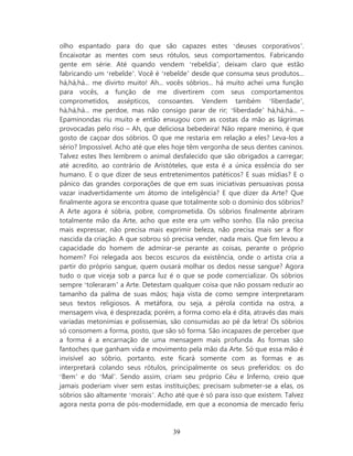 olho espantado para do que são capazes estes ‘deuses corporativos’.
Encaixotar as mentes com seus rótulos, seus comportamentos. Fabricando
gente em série. Até quando vendem ‘rebeldia’, deixam claro que estão
fabricando um ‘rebelde’. Você é ‘rebelde’ desde que consuma seus produtos...
há,há,há... me divirto muito! Ah... vocês sóbrios... há muito achei uma função
para vocês, a função de me divertirem com seus comportamentos
comprometidos, assépticos, consoantes. Vendem também ‘liberdade’,
há,há,há... me perdoe, mas não consigo parar de rir; ‘liberdade’ há,há,há... –
Epaminondas riu muito e então enxugou com as costas da mão as lágrimas
provocadas pelo riso – Ah, que deliciosa bebedeira! Não repare menino, é que
gosto de caçoar dos sóbrios. O que me restaria em relação a eles? Leva-los a
sério? Impossível. Acho até que eles hoje têm vergonha de seus dentes caninos.
Talvez estes lhes lembrem o animal desfalecido que são obrigados a carregar;
até acredito, ao contrário de Aristóteles, que esta é a única essência do ser
humano. E o que dizer de seus entretenimentos patéticos? E suas mídias? E o
pânico das grandes corporações de que em suas iniciativas persuasivas possa
vazar inadvertidamente um átomo de inteligência? E que dizer da Arte? Que
finalmente agora se encontra quase que totalmente sob o domínio dos sóbrios?
A Arte agora é sóbria, pobre, comprometida. Os sóbrios finalmente abriram
totalmente mão da Arte, acho que este era um velho sonho. Ela não precisa
mais expressar, não precisa mais exprimir beleza, não precisa mais ser a flor
nascida da criação. A que sobrou só precisa vender, nada mais. Que fim levou a
capacidade do homem de admirar-se perante as coisas, perante o próprio
homem? Foi relegada aos becos escuros da existência, onde o artista cria a
partir do próprio sangue, quem ousará molhar os dedos nesse sangue? Agora
tudo o que viceja sob a parca luz é o que se pode comercializar. Os sóbrios
sempre ‘toleraram’ a Arte. Detestam qualquer coisa que não possam reduzir ao
tamanho da palma de suas mãos; haja vista de como sempre interpretaram
seus textos religiosos. A metáfora, ou seja, a pérola contida na ostra, a
mensagem viva, é desprezada; porém, a forma como ela é dita, através das mais
variadas metonímias e polissemias, são consumidas ao pé da letra! Os sóbrios
só consomem a forma, posto, que são só forma. São incapazes de perceber que
a forma é a encarnação de uma mensagem mais profunda. As formas são
fantoches que ganham vida e movimento pela mão da Arte. Só que essa mão é
invisível ao sóbrio, portanto, este ficará somente com as formas e as
interpretará colando seus rótulos, principalmente os seus preferidos: os do
‘Bem’ e do ‘Mal’. Sendo assim, criam seu próprio Céu e Inferno, creio que
jamais poderiam viver sem estas instituições; precisam submeter-se a elas, os
sóbrios são altamente ‘morais’. Acho até que é só para isso que existem. Talvez
agora nesta porra de pós-modernidade, em que a economia de mercado feriu



                                    39
 