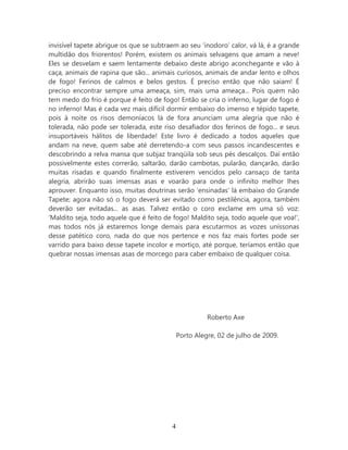 invisível tapete abrigue os que se subtraem ao seu ‘inodoro’ calor, vá lá, é a grande
multidão dos friorentos! Porém, existem os animais selvagens que amam a neve!
Eles se desvelam e saem lentamente debaixo deste abrigo aconchegante e vão à
caça, animais de rapina que são... animais curiosos, animais de andar lento e olhos
de fogo! Ferinos de calmos e belos gestos. É preciso então que não saiam! É
preciso encontrar sempre uma ameaça, sim, mais uma ameaça... Pois quem não
tem medo do frio é porque é feito de fogo! Então se cria o inferno, lugar de fogo é
no inferno! Mas é cada vez mais difícil dormir embaixo do imenso e tépido tapete,
pois à noite os risos demoníacos lá de fora anunciam uma alegria que não é
tolerada, não pode ser tolerada, este riso desafiador dos ferinos de fogo... e seus
insuportáveis hálitos de liberdade! Este livro é dedicado a todos aqueles que
andam na neve, quem sabe até derretendo-a com seus passos incandescentes e
descobrindo a relva mansa que subjaz tranqüila sob seus pés descalços. Daí então
possivelmente estes correrão, saltarão, darão cambotas, pularão, dançarão, darão
muitas risadas e quando finalmente estiverem vencidos pelo cansaço de tanta
alegria, abrirão suas imensas asas e voarão para onde o infinito melhor lhes
aprouver. Enquanto isso, muitas doutrinas serão ‘ensinadas’ lá embaixo do Grande
Tapete; agora não só o fogo deverá ser evitado como pestilência, agora, também
deverão ser evitadas... as asas. Talvez então o coro exclame em uma só voz:
‘Maldito seja, todo aquele que é feito de fogo! Maldito seja, todo aquele que voa!’,
mas todos nós já estaremos longe demais para escutarmos as vozes uníssonas
desse patético coro, nada do que nos pertence e nos faz mais fortes pode ser
varrido para baixo desse tapete incolor e mortiço, até porque, teríamos então que
quebrar nossas imensas asas de morcego para caber embaixo de qualquer coisa.




                                                       Roberto Axe

                                             Porto Alegre, 02 de julho de 2009.




                                         4
 