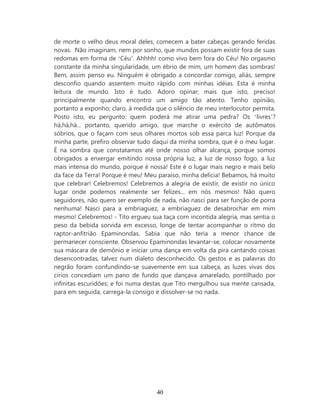 de morte o velho deus moral deles, comecem a bater cabeças gerando feridas
novas. Não imaginam, nem por sonho, que mundos possam existir fora de suas
redomas em forma de ‘Céu’. Ahhhh! como vivo bem fora do Céu! No orgasmo
constante da minha singularidade, um ébrio de mim, um homem das sombras!
Bem, assim penso eu. Ninguém é obrigado a concordar comigo, aliás, sempre
desconfio quando assentem muito rápido com minhas idéias. Esta é minha
leitura de mundo. Isto é tudo. Adoro opinar; mais que isto, preciso!
principalmente quando encontro um amigo tão atento. Tenho opinião,
portanto a exponho; claro, à medida que o silêncio de meu interlocutor permita.
Posto isto, eu pergunto: quem poderá me atirar uma pedra? Os ‘livres’?
há,há,há... portanto, querido amigo, que marche o exército de autômatos
sóbrios, que o façam com seus olhares mortos sob essa parca luz! Porque da
minha parte, prefiro observar tudo daqui da minha sombra, que é o meu lugar.
É na sombra que constatamos até onde nosso olhar alcança, porque somos
obrigados a enxergar emitindo nossa própria luz, a luz de nosso fogo, a luz
mais intensa do mundo, porque é nossa! Este é o lugar mais negro e mais belo
da face da Terra! Porque é meu! Meu paraíso, minha delícia! Bebamos, há muito
que celebrar! Celebremos! Celebremos a alegria de existir, de existir no único
lugar onde podemos realmente ser felizes... em nós mesmos! Não quero
seguidores, não quero ser exemplo de nada, não nasci para ser função de porra
nenhuma! Nasci para a embriaguez, a embriaguez de desabrochar em mim
mesmo! Celebremos! - Tito ergueu sua taça com incontida alegria, mas sentia o
peso da bebida sorvida em excesso, longe de tentar acompanhar o ritmo do
raptor-anfitrião Epaminondas. Sabia que não teria a menor chance de
permanecer consciente. Observou Epaminondas levantar-se, colocar novamente
sua máscara de demônio e iniciar uma dança em volta da pira cantando coisas
desencontradas, talvez num dialeto desconhecido. Os gestos e as palavras do
negrão foram confundindo-se suavemente em sua cabeça, as luzes vivas dos
círios concediam um pano de fundo que dançava amarelado, pontilhado por
infinitas escuridões; e foi numa destas que Tito mergulhou sua mente cansada,
para em seguida, carrega-la consigo e dissolver-se no nada.




                                    40
 