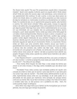 lhe dissera tudo aquilo? Por que lhe proporcionara aquela bela e inesperada
trepada? Quem eram aquelas mulheres, quem era aquele sátiro? Onde esteve
afinal? Então de súbito lhe ocorreu algo e ele estremeceu; como entraram em
seu apartamento? Ato contínuo, foi até a porta, a única que dava acesso ao
interior do imóvel, abriu-a e conferiu com calma, passando sua mão à procura
de alguma rachadura ou machucados na pintura ou afundamentos na madeira.
Nada. Foi à janela da sala, era um apartamento pequeno; quarto, sala, banheiro
e cozinha. Por onde teriam entrado? Olhou pela janela, morava no segundo
andar, e de súbito deu uma gargalhada! Hora, como poderiam tira-lo do imóvel
por alguma janela? Mas logo ficou sério. Entrar inadvertidamente em sua casa,
em sua intimidade, em sua cidadela. Isto era preocupante. Poderia dormir
tranqüilo a partir deste episódio? Sentiu então que talvez tenha feito papel de
um bobo à frente de Epaminondas. Deveria se impor e cobrar a invasão em sua
intimidade; como pode? Estava dormindo! Dormindo, caralho! Que perigos
podem rondar alguém destituído de seus sentidos? Imaginou as coisas mais
bizarras e decidiu que em um próximo encontro deveria cobrar esta invasão de
domicílio seguido de rapto de um inconsciente. Porém, riu novamente. Pensou
então ser óbvio que seria somente desta maneira escusa que haveria a
possibilidade do encontro. Epaminondas talvez se irritasse com suas cobranças
e abrisse mão dos contatos; não, melhor não falar nada. Sentiu-se então,
brincando em uma gangorra com a Razão, ora sentia isto, ora sentia aquilo. Era
melhor deixar essas coisas de ‘sóbrios’ de lado se quisesse tocar adiante seu
projeto. Divagava nestas coisas, quando seu celular tocou trazendo-o de volta à
Terra. – Alô. Oi Nina.
   - E daí, Pequeno Hímem! – a voz brincalhona de Nina, caiu como um bálsamo
em seus ouvidos – o Santos já perguntou duas vezes por você, afinal você vem
ou não vem? – Tito olhou em seu relógio.
     - Puta merda, Nina! Esqueci da vida! Diga a esse xarope do Santos que
estarei aí em vinte minutos. E lhe digo, tenho novidades que vão deixar você
louca!
     - Novidades? Puxa, estou curiosa, que novidades poderia ter aquele cara
cansado de ontem à noite, que só queria ir para casa dormir, o que teria para
me contar hoje cedo da manhã? – Tito então botou definitivamente os pés no
chão. Epaminondas estava certo em sua estratégia. Já de saída podia ver a
dificuldade de não passar por mentiroso. Uma sensação de cansaço tomou
conta de sua mente. Não iria ser fácil convencer a colega. Ora, foda-se! Iria dizer
a verdade nada mais, se não quisesse crer o problema era dela. – Bem, lhe
conto quando chegar na delegacia.
   - Acho difícil, meu nêgo! Acho que o Santos vai lhe monopolizar por um bom
período, mas vem logo que o tempo tá passando.



                                      42
 