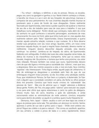 - Fui, tchau! - desligou o telefone, e saiu às pressas. Desceu as escadas,
pegou seu carro na garagem e ganhou a rua. Neste ínterim começou a chover,
o barulho da chuva e o vai e vem de seu limpador de pára-brisas marcava o
compasso de seus pensamentos. As ruas cinzentas daquela manhã chuvosa se
prestavam para o pano de fundo de suas divagações. Estava realmente
fascinado por Epaminondas, este tivera o poder supremo de quebrar a mesmice
de seu dia a dia, de trabalho para casa de casa para o trabalho. E isso que
trabalhava numa delegacia! Porém desde que começara, nada além do crime
do senhorio no qual conhecera o estranho personagem, acontecera de mais
emocionante. Era novo no front, sabia que tinha muito por vir, mas aqueles dias
realmente valeram pelo ‘fator’ Epaminondas. Estava impressionado, e queria
manter aquela estranha relação, custasse o que custasse. Só à Nina deveria
revelar suas peripécias com seu novo amigo. Quando, enfim, um novo crime
ocorresse naquela feição, no qual o negrão fosse chamado, deveria manter-se
indiferente; ninguém deveria desconfiar daquela amizade, esta deveria
continuar ‘na sombra’. Lembrou-se da trepada, do sátiro, de Epaminondas
fodendo com sofreguidão. O efeito das luzes das velas naquelas cenas todas, da
delicia do incenso e do maravilhoso champanha. Acho que eu estava meio
travado, imaginou ele. Da próxima, e tomara que tenha uma próxima, vou estar
mais relaxado. Pensava também nas coisas que ouviu. Epaminondas deixara
claro de que não ligava a mínima para a sociedade dos ‘sóbrios’, mais que isso,
a desprezava. Dera seu instinto assassino a esta, e isso era tudo. Seus instintos
‘egoístas’ não interessavam. Tinha lógica então, aquele papo de utilitarismo. O
fato de embriagar-se desgostava a sociedade pelo fato de que de sua
embriaguez ninguém tirava proveito, só ele. Era então uma satisfação restrita.
Puxa, que intolerância! Pensou. Se fizer bem a si próprio, é desterrado. Se fizer
mal a alguém que a sociedade considere um pária, ela fecha os olhos porque
disto tira proveito. Concluiu que havia muito cinismo na ‘sobriedade’ das
pessoas de ‘bem’. Não era de admirar que o ‘negão’ adorasse a distância
dessa gente. Porém, ele Tito, era pago pelos ‘sóbrios’ para executar seu papel,
e era para este ofício que agora estacionava o carro no pátio da delegacia.
Chovia muito. Saiu do carro, levantou a gola do sobretudo, e ainda
raciocinando sobre as reminiscências da noite anterior, concluiu enquanto
corria para dentro do prédio: se aquilo é a sombra, quero muito freqüenta-la!
    - Demorou, hein, rapaz! – Edson, saudou-o com um leve tapa nas costas e
seguiu às pressas para outra sala. Tito percebeu um alvoroço no recinto. Santos
apareceu à porta de sua sala e gritou para o rapaz: - Onde você andava seu
porra! Pegue seu colete e vá para a viatura! – Tito correu ao vestíbulo, apanhou
em seu armário o colete à prova de balas e o vestiu rapidamente. Edson




                                     43
 