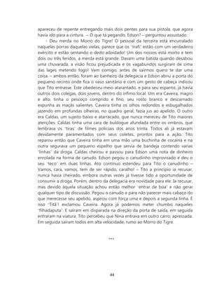 apareceu de repente entregando mais dois pentes para sua pistola, que agora
havia ido para a cintura. – O que tá pegando, Edson? – perguntou assustado.
     - Deu merda no Morro do Tigre! O pessoal da terceira está encurralado
naquelas porras daquelas vielas, parece que os ‘trafi’ estão com um verdadeiro
exército e estão sentando o dedo adoidado! Um dos nossos está morto e tem
dois ou três feridos, a merda está grande. Davam uma batida quando desabou
uma chuvarada, a visão ficou prejudicada e os vagabundos surgiram de cima
das lages metendo fogo! Vem comigo, antes de sairmos quero te dar uma
coisa. – ambos então, foram ao banheiro da delegacia e Edson abriu a porta do
pequeno recinto onde fica o vaso sanitário e com um gesto de cabeça indicou
que Tito entrasse. Este obedeceu meio atarantado, e para seu espanto, já havia
outros dois colegas, dois jovens, dentro do ínfimo local. Um era Caveira, magro
e alto, tinha o pescoço comprido e fino, seu rosto branco e descarnado
expunha as maçãs salientes. Caveira tinha os olhos redondos e esbugalhados
jazendo em profundas olheiras, no quadro geral, fazia jus ao apelido. O outro
era Caldas, um sujeito baixo e atarracado, que nunca mereceu de Tito maiores
atenções. Caldas tinha uma cara de buldogue afundada entre os ombros, que
lembrava os ‘tiras’ de filmes policiais dos anos trinta. Todos ali já estavam
devidamente paramentados com seus coletes, prontos para a ação. Tito
reparou então que Caveira tinha em uma mão uma buchinha de cocaína e na
outra segurava um pequeno espelho que servia de bandeja contendo varias
‘linhas’ da droga. Caldas cheirou e passou para Edson uma nota de dinheiro
enrolada na forma de canudo. Edson pegou o canudinho improvisado e deu o
seu ‘teco’ em duas linhas. Ato contínuo estendeu para Tito o canudinho –
Vamos, cara, vamos, tem de ser rápido, caralho! – Tito a princípio ia recusar,
nunca havia cheirado, embora outras vezes já tivesse tido a oportunidade de
consumir a droga. Porém, dentro da delegacia era novidade para ele. Ia recusar,
mas devido àquela situação achou então melhor ‘entrar de boa’ e não gerar
qualquer tipo de discussão. Pegou o canudo e para não parecer mais cabaço do
que merecesse seu apelido, aspirou com força uma e depois a segunda linha. É
isso ‘Titã’! exclamou Caveira. Agora já podemos meter chumbo naqueles
‘filhadaputa’. E saíram em disparada na direção da porta de saída, em seguida
entraram na viatura. Tito percebeu que Nina entrava em outro carro, apressada.
Em seguida saíram todos em alta velocidade, rumo ao Morro do Tigre.


                                    ***




                                    44
 