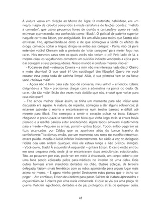 A viatura voava em direção ao Morro do Tigre. O motorista, habilidoso, era um
negro magro de cabelos compridos à moda rastafari e de feições bonitas, ‘metido
a comedor’, que usava pequenos fones de ouvido e cantarolava como se nada
estivesse acontecendo; era conhecido como ‘Black’. O policial de patente superior
naquele carro era Edson, por antiguidade. Era um alívio para todos que Santos não
estivesse. Tito, aproveitando-se disto e de que começava a sentir os efeitos da
droga, começou soltar a língua; dirigiu-se então aos colegas: - Porra, não dá para
entender vocês! Cheiram sob o pretexto de ‘criar coragem’ para meter fogo nos
caras. Nos mesmos caras sem os quais vocês não teriam o pó! Pelo lado de lá, a
mesma cosa; os vagabundos cometem um suicídio indireto vendendo a coisa para
dar coragem a seus perseguidores. Nosso mundo é confuso mesmo, não e?
   - Fodam-se eles! – retrucou Caveira – a mim não me interessa nada disso! Cheiro
e meto chumbo! O que você é? Um sociólogo? Um filósofo? Quero ver você
encarar essa porra toda de carinha limpa! Aliás, é sua primeira vez; se eu fosse
você, cheirava mais!
    - Agora não é hora para este tipo de conversa, meu velho! – emendou Edson,
dirigindo-se a Tito – precisamos chegar com a adrenalina na ponta do dedo. Os
caras não são mole! Estão dez vezes mais doidão que nós, e você quer voltar para
casa não quer?
 – Tito achou melhor deixar assim, se tinha um momento para não iniciar uma
discussão era aquele. A viatura, de repente, começou a dar alguns solavancos; já
estavam subindo o morro e encontravam-se num trecho barroso e difícil, até
mesmo para Black. Tito começou a sentir o coração pulsar na boca. Estavam
chegando e preocupava-se também com Nina que vinha logo atrás. A chuva havia
piorado e a manhã parecia estar anoitecendo. Agora todos olhavam atentamente
para e frente – Peguem as armas, porra! – gritou Edson. Todos então pegaram os
fuzis alcançados por Caldas que os apanhava atrás do banco traseiro da
caminhonete.Tito divisou então, por um momento, seu rosto no espelho retrovisor,
estava pálido. Mordia o lábio inferior insistentemente. No rádio a voz do delegado
Fidelis deu uma ordem qualquer, mas ele estava longe e não prestou atenção.
- Você ouviu, Black! À esquerda! À esquerda! – gritava Edson. O carro então entrou
em uma pequena viela, onde já se encontravam duas ambulâncias estacionadas.
Tito, ao passarem por elas, pode ver em meio à chuvarada, um corpo coberto por
uma lona sendo colocado pelos para-médicos no interior de uma delas. Dois
outros homens eram atendidos deitados no chão. Outros colegas, da terceira
delegacia, faziam sinais frenéticos com as mãos apontando para algum lugar mais
acima no morro. – É agora minha gente! Destravem estas porras que o bicho vai
pegar! - Ato contínuo, Edson deu ordem para parar. Saíram da viatura apressados e
esgueiraram-se à direita por uma ruela embarrada. O que se via era uma praça de
guerra. Policiais agachados, deitados e de pé, protegidos atrás de qualquer coisa,



                                       45
 