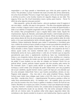 respondiam a um fogo pesado e intermitente que vinha da parte superior do
morro. Tito percebeu o piscar insistente das luzes oriundas das armas adversárias,
era uma chuva de balas. Procurou o lugar mais seguro, como se isso fosse possível,
e aninhou-se junto a uma mureta, Caveira em seguida chegou ao seu lado. Tito
segurou firme seu FAL (Fuzil Automático Leve) e gritou para Caveira: - Porra! Tá
difícil de achar alguma coisa para acertar!
   - Não esquenta – gritou de volta Caveira – atire em qualquer coisa! O negócio é
sair vivo daqui... caralho, isto aqui é uma guerra! – Tito deu uma espiada rápida por
sobre a mureta, e depois outra e mais outra. Lembrou-se então de Epaminondas e
toda a sua valentia. O respeito angariado entre os colegas, e de tudo o que Santos
lhe contara. Mas principalmente o que o negrão falara sobre matar. Aquilo lhe
impressionara. Agora ali, liberado, autorizado pelo Estado, e aterrorizado perante a
iminência da morte, julgou ser a hora certa para decidir. Afinal, era legitima defesa,
pois estava abaixo de tiros de armas pesadas. E mais, quem poderia saber de onde
partiu o tiro que eventualmente tenha vitimado alguém? Era o pingue-pongue da
violência. Estava totalmente liberado para matar! A adrenalina o convidava para
isso, o efeito da cocaína já havia cortado os laços morais que poderiam prendê-lo a
algum comportamento padrão. Estava livre! Espiou por cima da mureta. Sim, já
havia divisado a vítima. Espiou novamente. Ao seu lado uma seqüência de tiros o
deixou quase surdo, era Caveira metendo bala a esmo. Levantou a cabeça
lentamente acima do muro, podia divisar o vulto de um homem que se expunha
parcialmente para atirar e rapidamente recolhia-se, fazia isso insistentemente.
Estava a uns cinqüenta metros, teria que ser bom de mira; recolheu-se e respirou
fundo. Estava a um passo de mudar sua vida. Que efeitos poderiam surgir a partir
de então? O que mudaria na sua vida, ter matado um homem? Porra! Era um
policial afinal... porém, policiais matam quando não tem escolha, pelo menos foi
lhe ensinado assim. E agora podia decidir se aquele homem viveria ou não.
Começou a sentir então uma sensação de poder indescritível, com isto já poderia
dar-se por satisfeito, aquele homem viveria a partir de hoje por uma decisão sua!
Era uma sensação indescritível. Faria o que Caveira aconselhara, atiraria, só isso.
Pegasse onde pegasse. - Ora, mas esta é uma saída simplista! Pensou. Aquele
homem quer matar meus colegas, quer matar a mim! Oh, mas é um ser humano,
meu filho... mamãe diria. Pois é... – repentinamente Tito parou e perdeu o olhar no
nada; ficou extremamente sério – Eu também sou! – de supetão, girou sua arma
por cima da mureta e fez mira. Puxou o gatilho e recebeu o tranco do fuzil em seu
ombro. Recolheu-se e espiou por sobre a mureta o corpo que despencava da lage.
– Que tiro, homem! – exclamou Caveira. Sim, a todas estas se esqueceu do colega a
seu lado, testemunha ocular da sua decisão. Tito não sentiu sensação nenhuma
além de um imenso vazio. Se pudesse voltar atrás alguns segundos talvez não
cometesse o ato. Queria comete-lo só para si, sem testemunhas. Queria a partir de



                                         46
 