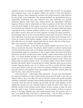suspeitas de que se tratava de uma mulher instável. Não era bom em psicologia,
mas imaginava que a casa de alguém refletia seu interior. E Nina não deixava a
desejar; achava-a meio maluquinha, portanto não podia encontrar nada diferente
do que já não havia imaginado. Tito sempre manteve seu apartamento limpo e
organizado, justamente para que tivessem uma boa impressão sua quando
recebesse alguma visita. Afora isto, sempre gostou de organização, detestava
bagunça. Pensou mesmo, observando ao redor, se poderia se dar bem com Nina
numa eventual relação. A moça agora o servia um bocado de macarrão tirado de
uma travessa que colocara no meio da mesa. Tito num ato quase autômato pegou
a garrafa de vinho e mesmo sentado colocou-a em meio às pernas, ‘parafusou’ o
saca-rolha e puxou. Nina que há muito reparava na apatia do rapaz comentou –
Sinceramente, não sei se foi uma boa idéia lhe trazer para minha toca. Pensei que
você melhoraria, mas acho que me enganei. Saiba, também estou chocada com a
morte do Caveira, afinal éramos colegas, embora não fosse lá muito com a cara
dele. Mas não vou me sentir culpada pelo fato do evento não tirar minha fome –
falou isto e começou a comer. Tito então comentou:
     – Você não entende... se eu não tivesse atirado naquele cara lá em cima... eu
tinha a escolha de não atirar. No entanto, decidi matá-lo; o próprio Caveira havia
me dito momentos antes, que se nós apenas atirássemos mesmo que em ninguém,
provavelmente nada nos aconteceria. E ele só queria voltar para casa, tinha filhos
pequenos. Sim Nina, eu atirei para matar. Escolhi a dedo minha vitima, pude fazer
mira... vi o corpo desabar da lage! Vi o corpo espatifar-se na lama! Eu decidi que
aquele cara iria morrer, assim como poderia decidir que deixaria viver. Pensei que
depois disso me sentiria melhor, sei lá... um homem melhor. Porra! Tenho instintos
também não tenho? Quem nunca pensou em matar? Quantas vezes isso já ocorreu
comigo? Quando garoto, quis ver no inferno uns três ou quatro meninos! Quem
nunca quis? Quem nunca quis ver morto um professor déspota? Ou um político?
Isso não seriam as tais pulsões? Temos que engolir estas pulsões, sempre, pela vida
toda? Eu não... bom, pelo menos pensei...
    - Você está louco! – interrompeu Nina veemente – do que você está falando?
Por acaso já imaginou se todo mundo levasse ao pé da letra tudo o que vem na
cabeça? Seria o caos, meu filho! Por isso os homens criaram este grande acórdão
chamado civilização! Caramba! Você trabalha justamente para que este acordo seja
cumprido. Acho que terá de escolher de que lado vai ficar neste negócio. Já tem
vagabundo demais nas ruas metendo fogo em gente de bem! Você matou um
bandido, pronto! Você é policia, pronto! Agora, se quer começar a matar em série
para dar vazão a seus ‘instintos assassinos’, é bom primeiro certificar-se que os
possui. E lhe digo, olhando para você neste instante posso lhe garantir, não é o
caso. E me permita dizer: você não é o Epaminondas. – isto foi como um tapa na
cara de Tito, o rapaz enfureceu-se e levantou-se da mesa esbravejando.



                                        49
 