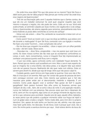 - De onde tirou essa idéia? Por que não posso ser eu mesmo? Serei tão fraco e
débil assim para não ter idéia própria? Não pensar por minha conta? De onde tirou
esse negócio de Epaminondas?
    - Tirei de sua fascinação pelo cara! E aquelas histórias que o Santos contou, de
que ele era um matador contumaz! Se você quer angariar respeito seja você
mesmo e esqueça o negrão, isto não pode dar certo. Cada um na sua. Você está
acabrunhado, se sentindo culpado por duas mortes a do vagabundo e a do colega.
Fosse o Epaminondas, ele estaria cagando para remorsos, possivelmente esta hora
estria fodendo as putas dele e enchendo os cornos de cachaça!
   - Estive com ele ontem. – disse Tito, sentando-se novamente à mesa com um ar
sério e cansado.
   - Como assim? Você vai insistir com o que me disse ao telefone, que esteve com
ele durante a madrugada? O que! Ele ficou comovido com sua ligação e resolveu
lhe fazer uma visita? Hummm.... meio complicado não acha?
   - Ele me disse que ninguém iria acreditar, – disse o rapaz com um olhar perdido
no nada – ele tem razão. Deixe assim.
    - Desculpe-me, – disse Nina, arrependida – mas me parece que você teve um
sonho. Às vezes nossos sonhos são tão reais que ao acordarmos confundimos as
coisas, e você... bem, convenhamos, nunca vi ninguém ficar tão impressionado ao
conhecer uma pessoa quanto você ficou com o negrão.
     - E por isso então, agora confundo sonho com realidade! Fiquei demente. Tá
bom. Pensei que ao menos você acreditaria em mim. Mas o cara é mais esperto do
que se imagina, faz a coisa direito, não deixa pistas, e se alguém falar que esteve
com ele vai parecer loucura. Realmente ele não quer nada com sóbrios. Estes só
servem para diverti-lo, desde que seja de longe. Acho que não posso culpá-lo.
   - Cuidado garoto, quem brinca com fogo pode se queimar. Esse cara não é flor.
Não é à toa que é um eremita. Pelo que me consta não gosta de pessoas de bem;
nem consegue conviver com elas. Creio mesmo que gostaria que o Sol não
nascesse para poder andar por ai aterrorizando, matando e trepando. É um
monstro. Como pode alguém viver à sombra? Não gostar de Sol? E aquela
gargalhada? Nem parece humana! Nos olha como se fossemos vermes que
rastejam de dia, e ele... bem, ele se acha o deus da noite. É uma aparição macabra,
nunca me habituei com sua presença. Nas poucas vezes que tive o desprazer de
vê-lo, senti um frio na espinha, algo como se um perigo iminente de alguma coisa,
sei lá o que, estivesse para acontecer. Aquela cara de sapo, aquele olhos injetados,
às vezes penso que ele poderá a qualquer momento soltar sua língua de réptil e
num só golpe catar a todos e engolir. Tenho medo dele, para mim ele é o próprio
demônio. Sim, apesar de tudo tenho um fascínio por ele, admito, mas não quero
mais fazer parte disto, me desculpe. Se ele levou você é porque quer você, não a
mim. De minha parte a aventura termina por aqui. Você esteve dentro da boca do



                                        50
 