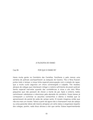 A FILOSOFIA DO DIABO


Cap 06                        POR QUE O DIABO RI?


Havia muita gente no Cemitério das Camélias. Familiares e pelo menos uma
centena de policiais acompanharam as exéquias de Caveira. Tito e Nina ficaram
juntos todo o tempo; a moça tinha especial preocupação com o estado do rapaz,
que a muito custo segurava um choro constrangido e culpado. Tito recebeu
abraços de colegas que intentavam mitigar o notório sofrimento do jovem policial.
Sentiu especial mal-estar quando das condolências à viúva e aos dois filhos
pequenos que não paravam de chorar a morte do pai. Após o enterro, todos
caminharam cabisbaixos e silenciosos pela alameda do cemitério. Vozes baixas já
começavam a cochichar os assuntos comezinhos e diários à medida que se
aproximavam do portal de saída do campo santo. O novato imaginou então que
não era mais um novato. Talvez a partir de agora não o chamassem mais de cabaço
ou coisa parecida; talvez até mesmo atingisse um certo status e angariasse respeito
dos colegas, porém, nada disso aliviava a dor que sentia. Estava experimentando



                                        53
 
