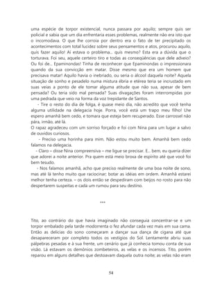 uma espécie de torpor existencial, nunca passara por aquilo; sempre quis ser
policial e sabia que um dia enfrentaria esses problemas, realmente não era isto que
o incomodava. O que lhe corroia por dentro era o fato de ter precipitado os
acontecimentos com total lucidez sobre seus pensamentos e atos, procurou aquilo,
quis fazer aquilo! Aí estava o problema... quis mesmo? Esta era a dúvida que o
torturava. Foi seu, aquele certeiro tiro e todas as conseqüências que dele adveio?
Ou foi de... Epaminondas! Tinha de reconhecer que Epaminondas o impressionara
quando da sua convicção em matar. Disse mesmo que era um homem que
precisava matar! Aquilo havia o inebriado, ou seria o álcool daquela noite? Aquela
situação de sonho e pesadelo numa mistura ébria e etérea teria se incrustado em
suas veias a ponto de ele tomar alguma atitude que não sua, apesar de bem
pensada? Ou teria sido mal pensada? Suas divagações foram interrompidas por
uma pedrada que veio na forma da voz trepidante de Santos.
    - Tire o resto do dia de folga, é quase meio dia, não acredito que você tenha
alguma utilidade na delegacia hoje. Porra, você está um trapo meu filho! Lhe
espero amanhã bem cedo, e tomara que esteja bem recuperado. Esse carrossel não
pára, irmão, até lá.
O rapaz agradeceu com um sorriso forçado e foi com Nina para um lugar a salvo
de ouvidos curiosos.
     - Preciso uma horinha para mim. Não estou muito bem. Amanhã bem cedo
falamos na delegacia.
   - Claro – disse Nina compreensiva – me ligue se precisar. E... bem, eu queria dizer
que adorei a noite anterior. Pra quem está meio broxa de espírito até que você foi
bem tesudo.
    - Nos falamos amanhã, acho que preciso realmente de uma boa noite de sono,
mas até lá tenho muito que raciocinar; botar as idéias em ordem. Amanhã estarei
melhor tenha certeza. – os dois então se despediram com beijos no rosto para não
despertarem suspeitas e cada um rumou para seu destino.


                                     ***


Tito, ao contrário do que havia imaginado não conseguia concentrar-se e um
torpor embalado pela tarde modorrenta o fez afundar cada vez mais em sua cama.
Então as delicias do sono começaram a dançar sua dança de cigana até que
desapareceram por completo todos os vestígios do Sol. Lentamente abriu suas
pálpebras pesadas e à sua frente, um cenário que já conhecia tomou conta de sua
visão. Lá estavam os demônios zombeteiros, as velas e os incensos. Tito, porém
reparou em alguns detalhes que destoavam daquela outra noite; as velas não eram



                                           54
 