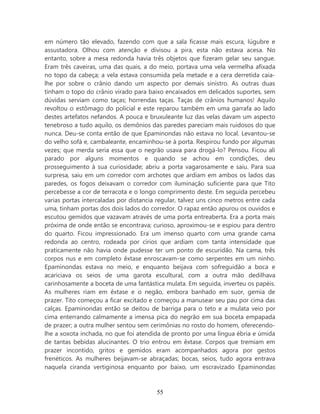 em número tão elevado, fazendo com que a sala ficasse mais escura, lúgubre e
assustadora. Olhou com atenção e divisou a pira, esta não estava acesa. No
entanto, sobre a mesa redonda havia três objetos que fizeram gelar seu sangue.
Eram três caveiras, uma das quais, a do meio, portava uma vela vermelha afixada
no topo da cabeça; a vela estava consumida pela metade e a cera derretida caia-
lhe por sobre o crânio dando um aspecto por demais sinistro. As outras duas
tinham o topo do crânio virado para baixo encaixados em delicados suportes, sem
dúvidas serviam como taças; horrendas taças. Taças de crânios humanos! Aquilo
revoltou o estômago do policial e este reparou também em uma garrafa ao lado
destes artefatos nefandos. A pouca e bruxuleante luz das velas davam um aspecto
tenebroso a tudo aquilo, os demônios das paredes pareciam mais ruidosos do que
nunca. Deu-se conta então de que Epaminondas não estava no local. Levantou-se
do velho sofá e, cambaleante, encaminhou-se à porta. Respirou fundo por algumas
vezes; que merda seria essa que o negrão usava para drogá-lo? Pensou. Ficou ali
parado por alguns momentos e quando se achou em condições, deu
prosseguimento à sua curiosidade; abriu a porta vagarosamente e saiu. Para sua
surpresa, saiu em um corredor com archotes que ardiam em ambos os lados das
paredes, os fogos deixavam o corredor com iluminação suficiente para que Tito
percebesse a cor de terracota e o longo comprimento deste. Em seguida percebeu
varias portas intercaladas por distancia regular, talvez uns cinco metros entre cada
uma, tinham portas dos dois lados do corredor. O rapaz então apurou os ouvidos e
escutou gemidos que vazavam através de uma porta entreaberta. Era a porta mais
próxima de onde então se encontrava; curioso, aproximou-se e espiou para dentro
do quarto. Ficou impressionado. Era um imenso quarto com uma grande cama
redonda ao centro, rodeada por círios que ardiam com tanta intensidade que
praticamente não havia onde pudesse ter um ponto de escuridão. Na cama, três
corpos nus e em completo êxtase enroscavam-se como serpentes em um ninho.
Epaminondas estava no meio, e enquanto beijava com sofreguidão a boca e
acariciava os seios de uma garota escultural, com a outra mão dedilhava
carinhosamente a boceta de uma fantástica mulata. Em seguida, inverteu os papéis.
As mulheres riam em êxtase e o negão, embora banhado em suor, gemia de
prazer. Tito começou a ficar excitado e começou a manusear seu pau por cima das
calças. Epaminondas então se deitou de barriga para o teto e a mulata veio por
cima enterrando calmamente a imensa pica do negrão em sua boceta empapada
de prazer; a outra mulher sentou sem cerimônias no rosto do homem, oferecendo-
lhe a xoxota inchada, no que foi atendida de pronto por uma língua ébria e úmida
de tantas bebidas alucinantes. O trio entrou em êxtase. Corpos que tremiam em
prazer incontido, gritos e gemidos eram acompanhados agora por gestos
frenéticos. As mulheres beijavam-se abraçadas; bocas, seios, tudo agora entrava
naquela ciranda vertiginosa enquanto por baixo, um escravizado Epaminondas



                                        55
 