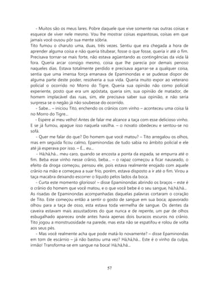 - Muitos são os meus lares. Pobre daquele que vive somente nas outras coisas e
esquece de viver nele mesmo. Vou lhe mostrar coisas espantosas, coisas em que
jamais você ousou pôr sua mente sóbria.
Tito fumou o charuto uma, duas, três vezes. Sentiu que era chegada a hora de
aprender alguma coisa e não queria titubear, fosse o que fosse, queria ir até o fim.
Precisava tornar-se mais forte, não estava agüentando as contingências da vida lá
fora. Queria arcar consigo mesmo, coisa que lhe parecia por demais penoso
naqueles dias. Estava totalmente perdido e precisava agarrar-se a qualquer coisa,
sentia que uma imensa força emanava de Epaminondas e se pudesse dispor de
alguma parte deste poder, resolveria a sua vida. Queria muito expor ao veterano
policial o ocorrido no Morro do Tigre. Queria sua opinião não como policial
experiente, posto que era um apóstata, queria sim, sua opinião de matador, de
homem implacável das ruas, sim, ele precisava saber sua opinião, e não seria
surpresa se o negão já não soubesse do ocorrido.
   - Sabe... – iniciou Tito, enchendo os crânios com vinho – aconteceu uma coisa lá
no Morro do Tigre...
   - Espere aí meu velho! Antes de falar me alcance a taça com esse delicioso vinho.
E se já fumou, apague isso naquela vasilha. – o novato obedeceu e sentou-se no
sofá.
   - Quer me falar do que? Do homem que você matou? – Tito arregalou os olhos,
mas em seguida ficou calmo, Epaminondas de tudo sabia no âmbito policial e ele
até já esperava por isso. – É... eu...
    - Há,há,há... meu caro, quando se encosta a ponta da espada, se empurra até o
fim. Beba esse vinho nesse crânio, beba... – o rapaz começou a ficar nauseado, o
efeito da droga começou, pensou ele, pois estava realmente enojado com aquele
crânio na mão e começava a suar frio, porém, estava disposto a ir até o fim. Virou a
taça macabra deixando escorrer o líquido pelos lados da boca.
   - Curta este momento glorioso! – disse Epaminondas abrindo os braços – este é
o crânio do homem que você matou, e o que você bebe é o seu sangue, há,há,há...
As risadas de Epaminondas acompanhadas daquelas palavras cortaram o coração
de Tito. Este começou então a sentir o gosto de sangue em sua boca; apavorado
olhou para a taça de osso, esta estava toda vermelha de sangue. Os dentes da
caveira estavam mais assustadores do que nunca e de repente, um par de olhos
esbugalhado apareceu onde antes havia apenas dois buracos escuros no crânio.
Tito jogou a monstruosidade na parede, mas esta não se espatifou e rolou de volta
aos seus pés.
   - Mas você realmente acha que pode matá-lo novamente? – disse Epaminondas
em tom de escárnio – já não bastou uma vez? Há,há,há... Este é o vinho da culpa,
irmão! Transforma-se em sangue na boca! Há,há,há...




                                        57
 