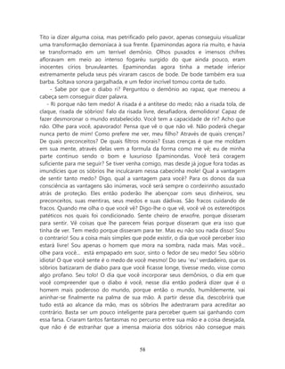 Tito ia dizer alguma coisa, mas petrificado pelo pavor, apenas conseguiu visualizar
uma transformação demoníaca à sua frente. Epaminondas agora ria muito, e havia
se transformado em um terrível demônio. Olhos puxados e imensos chifres
afloravam em meio ao intenso fogaréu surgido do que ainda pouco, eram
inocentes círios bruxuleantes. Epaminondas agora tinha a metade inferior
extremamente peluda seus pés viraram cascos de bode. De bode também era sua
barba. Soltava sonora gargalhada, e um fedor incrível tomou conta de tudo.
     - Sabe por que o diabo ri? Perguntou o demônio ao rapaz, que meneou a
cabeça sem conseguir dizer palavra.
   - Ri porque não tem medo! A risada é a antítese do medo; não a risada tola, de
claque, risada de sóbrios! Falo da risada livre, desafiadora, demolidora! Capaz de
fazer desmoronar o mundo estabelecido. Você tem a capacidade de rir? Acho que
não. Olhe para você, apavorado! Pensa que vê o que não vê. Não poderá chegar
nunca perto de mim! Como prefere me ver, meu filho? Através de quais crenças?
De quais preconceitos? De quais filtros morais? Essas crenças é que me moldam
em sua mente, através delas vem a formula da forma como me vê; eu de minha
parte continuo sendo o bom e luxurioso Epaminondas. Você terá coragem
suficiente para me seguir? Se tiver venha comigo, mas desde já jogue fora todas as
imundícies que os sóbrios lhe inculcaram nessa cabecinha mole! Qual a vantagem
de sentir tanto medo? Digo, qual a vantagem para você? Para os donos da sua
consciência as vantagens são inúmeras, você será sempre o cordeirinho assustado
atrás de proteção. Eles então poderão lhe abençoar com seus dinheiros, seu
preconceitos, suas mentiras, seus medos e suas dádivas. São fracos cuidando de
fracos. Quando me olha o que você vê? Digo-lhe o que vê, você vê os estereótipos
patéticos nos quais foi condicionado. Sente cheiro de enxofre, porque disseram
para sentir. Vê coisas que lhe parecem feias porque disseram que era isso que
tinha de ver. Tem medo porque disseram para ter. Mas eu não sou nada disso! Sou
o contrario! Sou a coisa mais simples que pode existir, o dia que você perceber isso
estará livre! Sou apenas o homem que mora na sombra, nada mais. Mas você...
olhe para você... está empapado em suor, sinto o fedor de seu medo! Seu sóbrio
idiota! O que você sente é o medo de você mesmo! Do seu ‘eu’ verdadeiro, que os
sóbrios batizaram de diabo para que você ficasse longe, tivesse medo, visse como
algo profano. Seu tolo! O dia que você incorporar seus demônios, o dia em que
você compreender que o diabo é você, nesse dia então poderá dizer que é o
homem mais poderoso do mundo, porque então o mundo, humildemente, vai
aninhar-se finalmente na palma de sua mão. A partir desse dia, descobrirá que
tudo está ao alcance da mão, mas os sóbrios lhe adestraram para acreditar ao
contrário. Basta ser um pouco inteligente para perceber quem sai ganhando com
essa farsa. Criaram tantos fantasmas no percurso entre sua mão e a coisa desejada,
que não é de estranhar que a imensa maioria dos sóbrios não consegue mais



                                        58
 