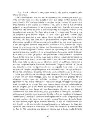 - Isso... isso é o inferno? – perguntou tentando não vomitar, nauseado pelo
cheiro de sangue.
    - Para um sóbrio sim. Mas, isto aqui é minha escuridão, meu sangue, meu fogo,
meu lar! Olhe tudo isso meu garoto, é aqui que danço minhas danças mais
demoníacas! – dito isto Epaminondas começou a dançar, a dança foi tornando-se
mais frenética e em seguida o demônio correu para o imenso mar vermelho
pulando e mergulhando nas ondas, imprimiu então fortes braçadas até sumir na
imensidão. Tito tremia de pavor e não conseguindo mais segurar, vomitou vinho
naquelas areias amarelas. Sim, ficou aliviado, era vinho, nada mais. Tentava agora
se concentrar para escapar daquela ‘viagem’; sabia que tinha fumado algo
extremamente poderoso e que aquele vinho do crânio também tinha gosto
estranho, uma coisa era certa, estava profundamente drogado. Mas algo então
chamou sua atenção, o calor aumentara muito, então olhou para o mar novamente,
e para seu espanto, como se fosse possível espantar-se mais, o oceano de sangue
agora era um imenso mar de chamas que iluminava quase toda a escuridão. No
meio do mar uma gigantesca silhueta humana de fogo se ergueu e quanto mais se
aproximava da orla mais terrível era seu gigantismo, chegando a ponto de clarear
toda a escuridão. Uma gargalhada bem peculiar fez Tito reconhecer a terrificante
figura. Já não havia mais o mar de fogo, todas as chamas estavam concentradas no
gigante. O rapaz se deixou cair sentado, vencido pelo paroxismo da bizarria. Já não
tinha mais nada na cabeça, apenas observava como um autômato. Conforme o
monstro se aproximava ia diminuindo de tamanho, chegando à frente de Tito no
seu tamanho normal. Era Epaminondas no seu aspecto mais trivial, e só não
estavam em completa escuridão porque este deixara um rastro de fogo atrás de si.
Deu a mão ao rapaz que a segurou tremendo, Epaminondas levantou-o e lhe disse:
- Venha, quero lhe mostrar outro lugar, você merece um descanso – Tito começou
a andar com um passo trôpego, quase não se agüentava nas próprias pernas;
observou, porém, que seu anfitrião caminhava com passos firmes; sim
Epaminondas não estava embriagado. Pensou que talvez estivesse no único lugar
onde isto pudesse ser possível. Por ironia, quem estava totalmente embriagado, ou
mesmo drogado, que é uma forma de embriaguez, era ele Tito. Na sua ‘viagem’
então, raciocinou num lapso, de que Epaminondas deveria ser um homem
infinitamente mais forte do que ele, posto que levava sua embriaguez aos sóbrios,
até mesmo a impondo como seu modo de vida. Já Tito, no mundo da embriaguez
‘epaminôndica’ portava-se como um ‘embriagado sóbrio’ – Aqui não passo de um
drogado medroso, não passo de um merda! – pensou. Realmente não podia deixar
de sentir admiração por aquele estranho demônio. Os dois então caminharam por
um deserto em plena escuridão, iluminado parcamente pelo rastro de fogo que
agora era bem diminuto. Contornaram uma montanha muito alta e ao terminarem
de fazê-lo, Tito vislumbrou uma paisagem noturna que o deixou mudo de tanta



                                        60
 