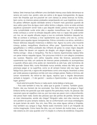 beleza. Sete imensas luas refletiam uma claridade intensa; esse clarão derramava-se
sereno em outro mar, porém, este era calmo e de águas transparentes. As águas
eram tão límpidas que era possível ver com clareza as areias brancas no fundo,
bem como, os imensos peixes prateados serpenteando em suas trajetórias a esmo.
Os peixes refletiam aquela claridade serena e ficavam mais graciosos quando de
seus saltos para fora da água; eram saltos lentos e alegres, como se estes animais
aquáticos quisessem sorver toda a paz daquele clarão; parecia mesmo que havia
uma cumplicidade surda entre eles e aquelas maravilhosas luas. O endiabrado
então começou a correr na direção daquele calmo mar e o rapaz não pode conter
um riso, ao ver aquela silhueta negra e nua no contraste fantástico daquela luz.
Não se conteve e começou a tirar rapidamente suas vestes; uma vez nu, correu
também para aquelas águas transparentes. Entrou correndo e se atirou, sentindo o
frescor delicioso daquele misterioso e diáfano mar. Agora ria como uma inocente
criança, pulava, mergulhava, divertia-se; olhou para Epaminondas, este ria às
gargalhadas e o reflexo prateado das milhares de gotas no corpo negro daquele
velho diabo lhe davam um aspecto de dragão, um alegre dragão das águas. –
Venha comigo – disse, e mergulhou. Tito fez o mesmo. Epaminondas nadava feito
um peixe imerso naquelas águas, Tito procurava imitá-lo e com alegria constatava
seu sucesso. Reparou com calma naquelas areias tão brancas, passando-nas
suavemente sua mão; um cardume de imensos peixes prateados os acompanhava
e quando olhava para cima podia ver claramente as sete luas, sete luminárias de
serenidade. Estava feliz, numa felicidade nunca sentida; estava tão feliz que nem
precisava pegar ar na superfície, como se ali sempre tivesse sido seu lugar. Sua
fadiga ficou para trás, e agora ele serpenteava como uma enguia, levantava a areia
por onde passava e apostava corrida com seus amigos peixes. Nadou e brincou até
cansar novamente. Ao retirar-se das águas, reparou que o negrão descansava
sentado à margem. – E daí garoto! – saudou-o Epaminondas – que achou deste
lugar, gostou?
   - Você está brincando! Nunca vi nada assim, tanta beleza e tanta paz.
    - Pois este também é meu lar, sabia que ia gostar. É sereno. Também gosto.
Porém, não sou homem de me acomodar. Sou feito também de sangue e fogo!
Embora tenha me parecido que este aspecto lhe perturbou muito. As pessoas não
nasceram para ser espelhos creio eu, por isso esse seu pavor com o desconhecido;
não posso fazer nada. Gosto das pessoas que são pontos de partida. Sempre são
as mais interessantes, aonde vão chegar? Ninguém sabe, nem elas mesmas, não
raro perdem-se para sempre; todavia, não se conformaram com essas embalagens
às quais teriam de vestir. Sou sim, meu filho, sou estas águas calmas e límpidas,
mas também sou sangue e fogo. Neste exato momento você é um hóspede da
minha imaginação. Como havia lhe dito, sou um homem de muitos lares, e acaso
não estaria eu em casa quando crio? A criação é a chama da existência. Enquanto



                                        61
 