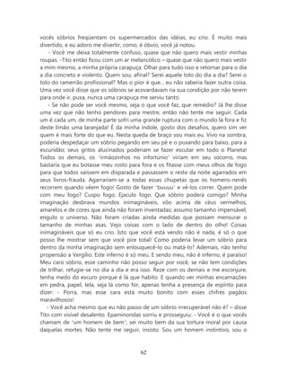 vocês sóbrios freqüentam os supermercados das idéias, eu crio. É muito mais
divertido, e eu adoro me divertir, como, é óbvio, você já notou.
    - Você me deixa totalmente confuso, quase que não quero mais vestir minhas
roupas. -Tito então ficou com um ar melancólico – quase que não quero mais vestir
a mim mesmo, a minha própria carapuça. Olhar para tudo isso e retornar para o dia
a dia concreto e violento. Quem sou, afinal? Serei aquele tolo do dia a dia? Serei o
tolo do ramerrão profissional? Mas o pior é que... eu não saberia fazer outra coisa.
Uma vez você disse que os sóbrios se acovardavam na sua condição por não terem
para onde ir, puxa, nunca uma carapuça me serviu tanto.
   - Se não pode ser você mesmo, seja o que você faz, que remédio? Já lhe disse
uma vez que não tenho pendores para mestre, então não tente me seguir. Cada
um é cada um, de minha parte sofri uma grande ruptura com o mundo lá fora e fiz
deste limão uma laranjada! É da minha índole, gosto dos desafios, quero sim ver
quem é mais forte do que eu. Nesta queda de braço sou mais eu. Vivo na sombra,
poderia despedaçar um sóbrio pegando em seu pé e o puxando para baixo, para a
escuridão; seus gritos alucinados poderiam se fazer escutar em todo o Planeta!
Todos os demais, os ‘irmãozinhos no infortúnio’ viriam em seu socorro, mas
bastaria que eu botasse meu rosto para fora e os fitasse com meus olhos de fogo
para que todos saíssem em disparada e passassem o resto da noite agarrados em
seus livros-frauda. Agarrariam-se a todas essas chupetas que os homens-nenês
recorrem quando vêem fogo! Gosto de fazer ‘buuuu’ e vê-los correr. Quem pode
com meu fogo? Cuspo fogo. Ejaculo fogo. Que sóbrio poderá comigo? Minha
imaginação desbrava mundos inimagináveis, vôo acima de céus vermelhos,
amarelos e de cores que ainda não foram inventadas; assumo tamanho impensável,
engulo o universo. Não foram criadas ainda medidas que possam mensurar o
tamanho de minhas asas. Vejo coisas com o lado de dentro do olho! Coisas
inimagináveis que só eu crio. Isto que você está vendo não é nada, é só o que
posso lhe mostrar sem que você pire total! Como poderia levar um sóbrio para
dentro da minha imaginação sem enlouquecê-lo ou matá-lo? Ademais, não tenho
propensão a Vergílio. Este inferno é só meu. E sendo meu, não é inferno, é paraíso!
Meu caro sóbrio, esse caminho não posso seguir por você, se não tem condições
de trilhar, refugie-se no dia a dia e era isso. Reze com os demais e me esconjure,
tenha medo do escuro porque é lá que habito. E quando ver minhas encarnações
em pedra, papel, tela, seja lá como for, apenas tenha a presença de espírito para
dizer: - Porra, mas esse cara está muito bonito com esses chifres pagãos
maravilhosos!
   - Você acha mesmo que eu não passo de um sóbrio irrecuperável não é? – disse
Tito com visível desalento. Epaminondas sorriu e prosseguiu: - Você é o que vocês
chamam de ‘um homem de bem’; sei muito bem da sua tortura moral por causa
daquelas mortes. Não tente me seguir, insisto. Sou um homem instintivo, sou o



                                        62
 
