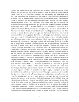 homem que vocês chamam de mau. Mato sem remorsos. Mato e vou tomar vinho.
Se você não tem isso nas entranhas, aconselho a parar de tentar ser uma coisa que
não é. E daí? Se for no girar da roda morta dos dias sóbrios que você pode fazer
sua casa? Não sendo um embriagado o que você vai fazer? Forçar a sua natureza?
Mas meu caro, se você entendeu alguma coisa que eu disse, deverá compreender
que é da Natureza que estou falando. Minha natureza é assim e a sua é assado,
não nesta ordem, he,he... sou a Natureza pura! Só sei ser o que sou, não sei ser
outra coisa! Nem conseguiria mesmo que quisesse. Sou instintivo demais, instinto é
a Natureza, irmão! Nem no mundo sóbrio se pode eliminá-la. É impossível. Mas
podem sim anatematizá-la, dizer que é corrupta, que é o que de pior eles têm. A
Natureza é o diabo! Há de ser combatida com seus flagelos espirituais e a alma
invisível e santa deverá tomar o lugar da Natureza! Há,há,há... mas isso é
impossível! Com isto só podem distraí-la, os sóbrios precisam distrair a Natureza
para que a roda da civilização continue girando. A economia de mercado, esperta,
usa a Natureza para vender seus produtos e até do tesão da rapaziada eles já se
apossaram. O interessante é que essa vontade sub-reptícia de eliminá-la ou então
usá-la para fins de negócios, está fazendo com que a destruição do Planeta seja
iminente. O sóbrio tem o vezo de detestar qualquer vida que não seja a dele
próprio. Nisto são sempre egoístas, criaram até doutrinas para poderem tolerar-se;
numa delas a Natureza leva a culpa pelos seus ‘pecados’. Meu irmão, os sóbrios
adoeceram a filosofia para poderem arranjar culpados pela sua existência anêmica,
até isto fizeram. Sob esse verniz de civilização existe uma tal podridão existencial
que toda vez que ocorre uma pequena ruptura nesse frágil tecido, sentimos um
fedor insuportável. A civilização é uma tentativa, nada mais. Imagino que se fosse
rasgado repentinamente esse contrato social, todos mostrariam as verdadeiras
caras, só então se poderia dizer – Muito prazer fulano, não lhe conhecia, você era
esse imbecil o tempo todo? – a máscara ‘civilizatória’ é a salvação da grande
maioria. Mas nesse contrato surdo, certos fatores colocam em risco essa
organização. As drogas, por exemplo, exercem um verdadeiro medo pânico. Toda
vez que alguém acende um baseado am algum lugar, é rompido o elo do
comportamento aceito. Isso me diverte muito! O que preocupa e gera a repressão
dos governos é tão somente o fato de não poderem botar suas garras famintas nos
negócios gerados pelo vício; ou você acha, meu amigo, que os comandantes
sóbrios não querem botar a mão, a título de impostos, nestes bilhões? Uma vez
não podendo, e aí sendo vítima da sua própria moral, repreende para deixar claro
que é ilícito tudo o que não lhes gera dinheiro para meter no cofre. Ingênuo é
quem pensa o contrário. E aí tem de se entender, pois os sóbrios são criados e
doutrinados para serem ingênuos. Penso que o efeito secundário dessa repressão é
o fato do rompimento irreverente com o compromisso sóbrio. É, irmão, os caras
têm verdadeiro pavor de que numa ‘viagem’ o sujeito enxergue a sua condição de



                                        63
 
