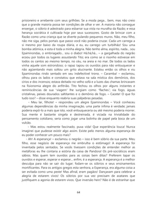 prisioneiro e arrebente com seus grilhões. Se a moda pega... bem, mas não creio
que a grande maioria possa ter condições de olhar e ver. A maioria não consegue
enxergar, o sóbrio é adestrado para esbarrar sua vista na muralha da Razão; e essa
herança socrática é cultivada hoje por seus sucessores. Gosto de brincar com a
Razão como uma criança que se diverte pulando pequenos muros. Não, meu filho,
não me siga, pelos portais que passo você não poderia cruzar. Cada um carrega a
si mesmo por baixo da roupa diária, e eu, eu carrego um turbilhão! Sou uma
bomba atômica, e esta é toda a minha alegria. Não tenho alma, espírito, nada... sou
Epaminondas, o embriagado... sou o diabo! Há.há,há... – a gargalhada do negrão
ecoou por todos os lugares assustando Tito; era como se o risonho estivesse em
todos os cantos ao mesmo tempo, no céu, na areia e no mar. De todos os lados
vinha aquele som estrondoso; o rapaz tapou os ouvidos para não enlouquecer e
não agüentando mais soltou um grito alucinante. Estalou então os olhos e viu
Epaminondas rindo sentado em seu indefectível trono. – Caramba! – exclamou,
olhou para os lados e constatou que estava na sala mística dos demônios, dos
círios e dos incensos; estava deitado no velho sofá e a luzes das chamas brincavam
na fisionomia alegre do anfitrião. Tito fechou os olhos por alguns instantes e
reminiscências de sua ‘viagem’ lhe surgiam como ‘flaches’; via fogo, águas
cristalinas, peixes dourados saltitantes e o demônio de fogo. – Cacete! O que foi
tudo isso? – disse enquanto reabria suas pálpebras pesadas.
      - Meu lar, filhote! – respondeu um alegre Epaminondas – Você conheceu
algumas dependências da minha imaginação, uma parte ínfima é verdade; jamais
poderia expô-lo a mais que isto, você enlouqueceria ou até mesmo poderia morrer.
Sua mente é bastante singela e destreinada, é viciada na trivialidade do
pensamento cotidiano, seria como jogar uma bolinha de papel pela boca de um
vulcão.
      - Mas estou realmente fascinado, puxa vida! Que experiência louca! Nunca
imaginei que pudesse existir algo assim. Existe pelo menos alguma esperança de
eu poder conhecer um pouco mais?
    - Ah! A esperança! – exclamou o negrão – isso é bem sóbrio da sua parte. Meu
filho, esse negócio de esperança me embrulha o estômago! A esperança foi
inventada pelos sentados. Se vocês tivessem condições de entender melhor as
metáforas eu lhe contaria a estória da caixa de Pandora! Os pré-socráticos eram
sábios. Mas quem tem ouvidos para as coisas bem ditas? Preferem tapar os
ouvidos e esperar, esperar e esperar... enfim, é a esperança. A esperança é a melhor
desculpa para não se sair do lugar; fodam-se os sóbrios e seus ensinamentos
mortificantes. Para os antigos gregos esta senhora, a Esperança, era alguma coisa a
ser evitada como uma peste! Mas afinal, eram pagãos! Dançavam para celebrar a
alegria de estarem vivos! Os sóbrios por sua vez precisam de avatares que
justifiquem a agonia de estarem vivos. Que inversão hein? Não é de estranhar que



                                        64
 