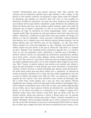 invertam interpretações para que possam repousar nelas. Não, querido, não
conheço essa tal esperança, quando quero algo estendo a mão e pego; se não
estiver ao meu alcance, caminho, me aproximo e pego. Quem pode me impedir?
Os fantasmas que pululam no caminho? Mas meu caro, eu não acredito em
fantasmas! Acredito em demônios, mas estes são meus; fantasmas são obstáculos
que sinalizam de fora para dentro, impedindo a ação. Demônios são soldados que
saltam de dentro para fora, são as próprias ações! Portanto, quem tiver medo de
fantasmas que se agarre à esperança. Eu não, eu sou formado por milhões de
demônios de fogo, os demônios da minha singularidade, he,he... contra estes
ninguém pode! Digo isto porque se você quer alguma coisa, faça! Jogue fora esta
palavra, ‘esperança’, e realize-se na ação! Outra coisa que sempre me intrigou nos
sóbrios é a essa tal ‘felicidade’. Todos procuram a felicidade, institucionalizaram
esta senhora, sim, é tratada como uma senhora matrona sempre distante, mas de
braços abertos para seus filhinhos que um dia chegarão... ou não. Para serem
felizes cometem um crime lesa-majestade, ou seja, ‘expulsam seus demônios’, ou
melhor, botam-nos para dormir; é isto que eu chamo de ‘vida santa’ ou ‘assepsia
da alma’. Realizam uma verdadeira faxina existencial, jogando fora a si mesmos,
como se com isto pudessem, enfim, sedimentar o caminho para a felicidade, a
senhora matrona. Somos um amontoado de sentimentos, pensamentos, atitudes,
riso e choro, enfim... rancores, ódios, alegrias, vitórias e derrotas. Somos humanos
não é isso? Pelo menos é o que dizem; então que tipo de assepsia poderá passar
sua régua niveladora para reduzir um ser tão complexo deste a alguma coisa vazia,
mas ‘feliz’? Porém, os sóbrios vestiram esta senhora com vestido azul celeste, e
agora ela paira flutuando no nada fazendo seus sinais carinhosos e conclamando:
‘venham, venham meninos, a mamãe Felicidade quer abraçar vocês eternamente’.
De minha parte, penso que esta dama rivaliza com a ‘esperança’ na intenção de
manter as pessoas sonhando com o nada, são duas velhas enganadoras, mas sem
as quais os sóbrios não podem viver. Não sou ‘feliz’, sou apenas eu, na alegria e
espanto de mim mesmo. Amo meus demônios como animais de estimação, eles
são a minha força, minha alegria, são o que sou! Amo suas danças infernais
espalhando seus amáveis rastros de fogo pela minha existência embriagada. São a
minha imagem e semelhança, seus cornos são os meus, suas risadas despudoradas
são as minhas, são os meus próprios instintos em ebulição! Ah... que delicia! Sabe
garoto, se me atiram uma pedra, eu a abocanho no ar, mastigo e engulo; ela é
alimento, então, estou mais nutrido e mais forte. Que me atirem mais! Sou um
homem faminto, aquilo que machuca o sóbrio é almoço para mim. As pessoas
precisam abrir mão delas mesmas para serem ‘felizes’; precisam enquadrar-se no
padrão ‘felicidade’. Nunca consegui entender isso. É como convencer um cravo de
que ele só será feliz tornando-se uma rosa. É extremamente difícil enfiar na cabeça
de um sóbrio que a alegria de existir não está nos padrões de suas crenças, e sim,



                                        65
 