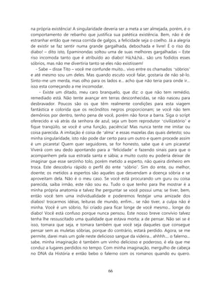 na própria existência! A singularidade deveria ser a meta a ser almejada, porém, é o
comportamento de rebanho que justifica sua patética existência. Bem, não é de
estranhar então que nessa corrida de galgos, a felicidade seja o coelho. Já a alegria
de existir se faz sentir numa grande gargalhada, debochada e livre! É o riso do
diabo! – dito isto, Epaminondas soltou uma de suas melhores gargalhadas – Este
riso incomoda tanto que é atribuído ao diabo! Há,há,há... são uns fodidos esses
sóbrios, mas não me divertiria tanto se eles não existissem!
   - Sabe – disse Tito – você me confunde muito... vivo entre os chamados ‘sóbrios’
e até mesmo sou um deles. Mas quando escuto você falar, gostaria de não sê-lo.
Sinto-me um merda, mas olho para os lados e... acho que não teria para onde ir...
isso esta começando a me incomodar.
     - Existe um ditado, meu caro branquelo, que diz: o que não tem remédio,
remediado está. Não tente avançar em terras desconhecidas, se não nasceu para
desbravador. Poucos são os que têm realmente condições para esta viagem
fantástica e colorida que os recônditos negros proporcionam; se você não tem
demônios por dentro, tenho pena de você, porém não force a barra. Siga o script
oferecido e vá atrás da senhora de azul, seja um bom reprodutor ‘civilizatório’ e
fique tranqüilo, se você é uma função, paciência! Mas nunca tente me imitar ou
coisa parecida. A imitação é coisa de ‘alma’ e essas mazelas das quais detesto; sou
minha singularidade, isto não pode dar certo para um outro e quem procede assim
é um picareta! Quem quer seguidores, se for honesto, sabe que é um picareta!
Viverá com seu dedo apontando para a ‘felicidade’ e fazendo sinais para que o
acompanhem pela sua estrada santa e sábia; a muito custo eu poderia deixar de
imaginar que esse serzinho tolo, porém metido a esperto, não queira dinheiro em
troca. Este descobriu rápido o perfil do ente ‘sóbrio’. Sim do ente, ou melhor,
doente; os metidos a espertos são aqueles que desvendam a doença sóbria e se
aproveitam dela. Não é o meu caso. Se você está procurando um guru ou coisa
parecida, saiba irmão, este não sou eu. Tudo o que tenho para lhe mostrar é a
minha própria anatomia e talvez lhe perguntar se você possui uma; se tiver, bem,
então você tem uma individualidade e poderemos festejar uma amizade dos
diabos! trocarmos idéias, leituras de mundo, enfim... se não tiver, a culpa não é
minha. Você é um sóbrio, foi criado para ficar longe de você mesmo... longe do
diabo! Você está confuso porque nunca pensou. Este nosso breve convívio talvez
tenha lhe ressuscitado uma qualidade que estava morta; a de pensar. Não sei se é
isso, tomara que seja, e tomara também que você seja daqueles que consegue
pensar sem as muletas sóbrias, porque do contrário, estará perdido. Agora, se me
permite, darei mais um gole neste delicioso sangue da videira... ahhhh.... o falerno...
sabe, minha imaginação é também um vinho delicioso e poderoso, é ela que me
conduz a lugares perdidos no tempo. Com minha imaginação, mergulho de cabeça
no DNA da História e então bebo o falerno com os romanos quando eu quero.



                                          66
 