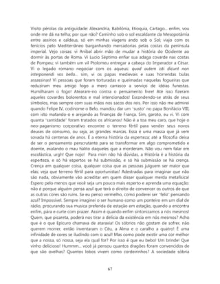 Visito pérolas da antiguidade: Alexandria, Babilônia, Etioquia, Cartago... enfim, vou
onde me dá na telha; por que não? Caminho sob o sol escaldante da Mesopotâmia
entre assírios e caldeus, só em minhas viagens ando sob o Sol; viajo com os
fenícios pelo Mediterrâneo barganhando mercadorias pelas costas da península
imperial. Vejo coisas: vi Aníbal abrir mão de mudar a história do Ocidente ao
dormir às portas de Roma. Vi Lucio Séptimo enfiar sua adaga covarde nas costas
de Pompeu; vi também um vil Ptolomeu entregar a cabeça do Imperador a César.
Vi o legado romano negociar com os aqueus: quod autem isti dicunt non
interponendi vos bello... sim, vi os papas medievais e suas horrendas bulas
assassinas! Vi pessoas que foram torturadas e queimadas naquelas fogueiras que
reduziram meu amigo fogo a mero carrasco a serviço de idéias funestas.
Humilharam o fogo! Atearam-no contra o pensamento livre! Até isso fizeram
aqueles covardes bolorentos e mal intencionados! Escondendo-se atrás de seus
símbolos, mas sempre com suas mãos nos sacos dos reis. Por isso não me admirei
quando Felipe IV, codinome o Belo, mandou dar um ‘susto’ no papa Bonifácio VIII,
com isto matando-o e arejando as finanças de França. Sim, garoto, eu vi. Vi com
quanta ‘santidade’ foram tratados os africanos! Não é a toa meu caro, que hoje o
neo-paganismo corporativo encontre o terreno fértil para vender seus novos
deuses de consumo, ou seja, as grandes marcas. Essa é uma massa que já vem
sovada há centenas de anos. É a eterna história da esperteza; até a filosofia deixa
de ser o pensamento perscrutante para se transformar em algo comprometido e
doente, exalando o mau hálito daqueles que a morderam. Não vou nem falar em
escolástica, urgh! Que nojo! Para mim não há dúvidas, a História é a história da
esperteza, e só há espertos se há submissão, e só há submissão se há crença.
Crença em qualquer coisa, qualquer coisa que as pessoas julguem ser maior que
elas; veja que terreno fértil para oportunistas! Adestradas para imaginar que não
são nada, obviamente vão acreditar em quem disser qualquer merda metafísica!
Espero pelo menos que você seja um pouco mais esperto e aprenda uma equação:
não é porque alguém pensa azul que terá o direito de convencer os outros de que
as outras cores são ruins. Se eu penso vermelho, como poderei ser ‘feliz’ pensando
azul? Impossível. Sempre imaginei o ser humano como um ponteiro em um dial de
rádio, procurando sua musica preferida de estação em estação, quando a encontra
enfim, pára e curte com prazer. Assim é quando enfim sintonizamos a nós mesmos!
Quem, que picareta, poderá nos tirar a delícia da existência em nós mesmos? Acho
que é o que Epicuro chamava de ataraxia! Os sóbrios não gostam de sofrer, não
querem morrer, então inventaram o Céu, a Alma e o caralho a quatro! É uma
infinidade de cores se iludindo com o azul! Mas como pode existir uma cor melhor
que a nossa, só nossa, seja ela qual for? Por isso é que eu bebo! Um brinde! Que
vinho delicioso! Hummm... você já pensou quantos dragões foram convencidos de
que são ovelhas? Quantos lobos vivem como cordeirinhos? A sociedade sóbria



                                         67
 