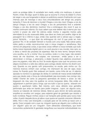 assim se protege deles. A sociedade tem medo, então cria medrosos, é natural.
Porém, irmão, lhe digo: quem é diabo que se assuma! É a hora do diabo! É a hora
de rasgar o véu azul enganador e deixar os autênticos voarem finalmente com suas
imensas asas de morcego e seus risos ensurdecedores até atingir seu próprio
tamanho. É hora de dominar o mundo! Chegou a era dos risos! Chegou a era da
dança! Chegou a era do sexo! Chegou a era do pensamento livre e ardente!
Chegou a vez dos demônios risonhos! Viva a embriaguez dos vivos! E que os
mortos continuem sóbrios. Os vivos sabem que este deleite não é eterno por isso
curtem o prazer da vida! Os sóbrios estão mortos e seguirão mortos pela
eternidade lá no céu assexuado deles, que deve ser chato pra caralho, diga-se de
passagem! Se o inferno é aqui, então meu querido vem e abrace aqui o negão,
porra! Há,há,há.... o que dizer da embriaguez do riso! O que pode ser mais
gostoso? Rir, rir de verdade! Demolir o mundo com uma risada. Não sobrar pedra
sobre pedra e então reconstruirmos este à nossa imagem e semelhança. Nos
vermos em pequenas coisas, e que estas coisas reflitam a nossa vontade; que tudo
tenha nossa impressão digital; pois é, ou você assume o seu mundo, meu caro, ou
o deixa a mercê dos picaretas da esperteza. Não há meio termo. Sempre temos
uma escolha, eu fiz a minha! Vivo na sombra, onde é o meu lugar, não existem
meios de me doutrinar, me cooptar, me convencer... então passo a ser o
abominável, o inimigo, o adversário, o diabo! Quanto mais adjetivos encontram
para me jogarem, mais feliz eu fico! Se existe alguma coisa que me provoca uma
alegria incontida é o ódio dos sóbrios para comigo; desde menino me diverti com
isso. Quando eu era garoto sofri preconceitos na escola, pela minha cor. Os
meninos brancos vinham zoar comigo, me chamavam de cara de sapo, essas
coisas; fui ficando puto! Eles andavam em bando, como tinha de ser. A valentia
apoiada no número é o apanágio do idiota; é o sentido de massa sendo trabalhado
para que desde cedo a força da individualidade seja exorcizada; mas comigo não,
violão! Chamei de canto os pequenos aprendizes de bestas e avisei: se não
largassem do meu saco iria quebrar os cornos burgueses deles. Eles então se
agigantaram e partiram para a briga, que era tudo o que eu queria... estavam em
quatro e apanharam todos. Bati mesmo, com raiva; detesto essa gentalha
perfumada que anda em bando para poder imaginar... supor, ser alguma coisa,
mesmo se tratando de meninos idiotas. Botei-os para dormir de tanta pancada,
empilhei-os envoltos em sangue, para espanto geral da garotada que assistia a
tudo incrédula. Peguei minhas coisas e sai tranqüilo pelo portão para nunca mais
voltar. A partir daquele dia eu já sabia o que queria ser quando crescesse: diferente
deles. Pois é meu caro branquelo, a vocação para ser do contra já nasce com a
gente. Cresci enojado com o que via, ninguém queria ser alguém; era o esforço de
um ‘alguém’ para ser um ‘ninguém’. Eram oferecidos estereótipos, que eram
consumidos avidamente! A garotada mergulhava sua nascente individualidade nos



                                         68
 