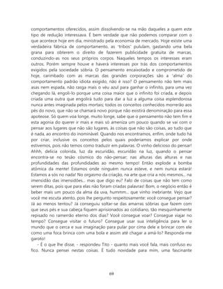 comportamentos oferecidos, assim dissolvendo-se na mão daqueles a quem este
tipo de redução interessava. É bem verdade que não podemos comparar com o
que acontece hoje em dia, ministrado pela economia de mercado. Hoje existe uma
verdadeira fábrica de comportamento, as ‘tribos’ pululam, gastando uma bela
grana para obterem o direito de fazerem publicidade gratuita de marcas,
conduzindo-as nos seus próprios corpos. Naqueles tempos os interesses eram
outros. Porém sempre houve e haverá interesses por trás dos comportamentos
exigidos pela sociedade sóbria. O pensamento encaixotado e comprometido de
hoje, carimbado com as marcas das grandes corporações são a ‘alma’ do
comportamento padrão idiota exigido, não é isso? O pensamento não tem mais
asas nem espada, não rasga mais o véu azul para ganhar o infinito, para uma vez
chegando lá, engoli-lo porque uma coisa maior que o infinito foi criada, e depois
criada uma outra que engolirá tudo para dar a luz a alguma coisa esplendorosa
nunca antes imaginada pelos mortais; todos os conceitos conhecidos morrerão aos
pés do novo, que não se chamará novo porque não existirá denominação para essa
apoteose. Só quem voa longe, muito longe, sabe que o pensamento não tem fim e
esta agonia do querer ir mais e mais só ameniza um pouco quando se vai com o
pensar aos lugares que não são lugares, às coisas que não são coisas, ao tudo que
é nada, ao encontro do inominável. Quando nos encontramos, enfim, onde tudo há
por criar, inclusive os conceitos pelos quais poderíamos explicar por onde
estivemos, pois não temos como traduzir em palavras. O vinho delicioso do pensar!
Ahhh, delícia colorida, luz da escuridão, escuridão na luz, quando o pensar
encontra-se no tesão cósmico do não-pensar; nas alturas das alturas e nas
profundidades das profundidades ao mesmo tempo! Então explode a bomba
atômica da mente! Estamos onde ninguém nunca esteve, e nem nunca estará!
Estamos a sós no nada! No orgasmo da criação, na arte que cria a nós mesmos... na
imensidão das imensidões... mas que digo eu? Falo de coisas que não tem como
serem ditas, pois que para elas não foram criadas palavras! Bom, o negócio então é
beber mais um pouco da alma da uva, hummm... que vinho inebriante. Vejo que
você me escuta atento, pois lhe pergunto respeitosamente: você consegue pensar?
Já ao menos tentou? Já conseguiu soltar-se das amarras sóbrias que fazem com
que seus pés e sua cabeça fiquem aprisionados ao cotidiano, tão mesquinhamente
repisado no ramerrão eterno dos dias? Você consegue voar? Consegue viajar no
tempo? Consegue visitar o futuro? Consegue usar sua inteligência para ler o
mundo que o cerca e sua imaginação para pular por cima dele e brincar com ele
como uma foca brinca com uma bola e assim até chagar a amá-lo? Responda-me
garoto!
    - É o que lhe disse, - respondeu Tito - quanto mais você fala, mais confuso eu
fico. Nunca pensei nestas coisas. É tudo novidade para mim, uma fascinante




                                       69
 