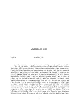 A FILOSOFIA DO DIABO




Cap 01                           A APARIÇÃO




    - Esta é a pior parte. – esta frase, pronunciada pelo pensativo inspetor Santos,
quebrou o silêncio que normalmente acompanhava aqueles profissionais do crime.
Parados e pensativos diante do corpo inerme que jazia no chão, em um pequeno
apartamento perdido no meio da noite fria. Empoeirado e lúgubre, localizava-se no
centro baixo da cidade e a iluminação amarelada emprestava um ar mais sinistro
àquela cena de morte. Quatro vultos analisavam, quietos, aquela cena. No chão, o
corpo de um homem estatelado bem no meio da pequena sala tinha como
adequada mortalha um sobre-tudo negro e pesado. Jazia deitado com o peito em
uma imensa poça de sangue; um sangue denso e enegrecido pela iluminação
precária. A saleta era de uma pobreza constrangedora; em um canto uma cadeira
velha arcava com o peso de algumas revistas, e ao lado, encostada na parede, uma
pequena e velha mesa suportava o peso de um traste que outrora fora uma
televisão. A iluminação pífia tinha como fonte uma lâmpada que balançava
lentamente no centro da pequena sala, com o bocal amarrado do jeito que dava,


                                         7
 