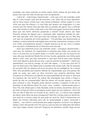 novidade; mas nesta confusão na minha mente, tenho certeza de que talvez não
possa mais viver sem este mundo que você me apresenta...
    - Calma lá! – interrompeu Epaminondas – acho que você não entendeu nada!
Este é o meu mundo, você terá de encontrar o seu. Estes são os meus demônios,
são os meus mares, minhas luas, meus peixes prateados, minhas orgias! É o meu
vinho que aqui lhe ofereço, é o meu fogo que aquece sua imaginação, é o meu
incenso que lhe inebria! Será que falei para as paredes até agora? Sou o anfitrião
aqui, esta sombra é minha, onde está a sua? Será que joguei conversa fora quando
disse que não tenho nenhuma propensão a mestre? Vocês sóbrios são foda!
Precisam sempre de alguém que o conduzam pela ‘espinhosa estrada da vida’,
nem que seja pelo nariz! Será que você não enxerga, isto aqui sou eu! Não faça
com que me arrependa de minha gentileza! – Tito percebeu que Epaminondas se
exaltava, e estava bastante embriagado para se tornar imprevisível; começou a ficar
com medo, principalmente porque o negrão levantou-se de seu trono e andava
com seu passo cambaleante de um lado para outro da sala.
    - Acho que realmente nunca vou entender vocês! – prosseguiu Epaminondas –
você quis me conhecer, foi impertinente o suficiente para botar sua carreira em
risco e me procurar; eu fui gentil então e o recebi, mais que isto, fui buscá-lo em
casa, olha que mordomia! Recebi-lhe em meu mundo, apresentei uma ínfima parte
deste a você, coisa que faço raramente, e você quer levá-lo para casa! Quando
você visita alguém e gosta de sua casa, o que diz quando se despede? – adorei seu
apartamento, vou leva-lo comigo, se você não rapara... – É isso que você faz? O
que me deixa puto é ter falado para as paredes este tempo todo; não foi educado
de sua parte não me oferecer em troca um pouco da sua inteligência. Se o tivesse
feito, teria percebido que estamos falando de singularidade; que uma pessoa não
pode ser outra, que cada um deve encontrar seus próprios demônios, deve
incorporar os infortúnios e as delicias da responsabilidade de ser quem é. Será que
me expresso tão mal assim? Ou estarei tão embriagado que enrolo a língua a
ponto de não ser compreendido? Não lhe ofereci um mundo, apenas o convidei
para conhecer o meu. Ninguém pode oferecer mundos a ninguém! A não ser os
picaretas! Já não falamos disso? Ou você... você... caralho! – Epaminondas parou e
fitou Tito, este olhava para o chão desolado, então se sentou novamente. Serviu-se
de vinho na taça de crânio e prosseguiu, porém agora em tom paternal – Você não
tem um não é? Não tem um mundo só seu. Você é oco... é a forma mais acabada
de sóbrio; esses filhos da puta conseguiram! Falei-lhe o tempo todo em demônios,
sem você ter a mínima noção do que pode ser senti-los. Você é inteiramente um
deles! Um homem fabricado para não ter profundidade; é plano, horizontal e
coletivo... sua mente é condicionada para pagar impostos, consumir e ter alegrias
idiotas. Como não percebi isso? Por que eu, que sou bom em deduções não deduzi
isto? Que magia, maroto, você tem? Enganou-me direitinho, caralho! Diga-me por



                                        70
 
