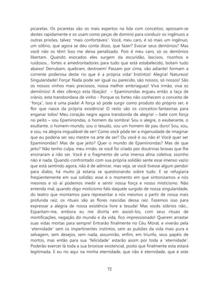 picaretas. Os picaretas são os mais espertos na lida com conceitos; apossam-se
destes rapidamente e os usam como peças de dominó para conduzir os ingênuos a
outras prisões, talvez ‘mais confortáveis’. Você, meu caro, é só mais um ingênuo,
um sóbrio, que agora se deu conta disso, que fazer? Evocar seus demônios? Mas
você não os têm! Isso me deixa penalizado. Pois é meu caro, só os demônios
libertam. Quando evocados eles surgem da escuridão, lascivos, risonhos e
ruidosos... fortes e amedrontadores para tudo que está estabelecido, botam tudo
abaixo! Derrubam, quebram, destroem! Passam por cima, vão adiante! formam a
corrente poderosa deste rio que é a própria vida! Instintos! Alegria! Natureza!
Singularidade! Força! Nada pode ser igual ou parecido, são nossos, só nossos! São
os nossos vinhos mais preciosos, nossa melhor embriaguez! Viva irmão, viva os
demônios! A eles ofereço esta libação! – Epaminondas ergueu então a taça de
crânio, esta transbordava de vinho - Porque os fortes não conhecem o conceito de
‘força’, isso é uma piada! A força só pode surgir como produto do próprio ser, é
flor que nasce da própria existência! O resto são os conceitos-fantasmas para
enganar tolos! Meu coração negro agora transborda de alegria! – bate com força
no peito – sou Epaminondas, o homem da sombra! Sou o alegre, o exuberante, o
exultante, o homem-mundo, sou o tesudo, sou um homem de pau duro! Sou, sou,
e sou, na alegria inigualável de ser! Como você pôde ter a ingenuidade de imaginar
que eu poderia ser seu mestre na arte de ser? Ou você é ou não é! Você quer ser
Epaminondas? Mas de que jeito? Quer o mundo de Epaminondas? Mas de que
jeito? Não tenho culpa, meu irmão, se você foi criado por doutrinas broxas que lhe
ensinaram a não ser. Você é o fragmento de uma imensa alma coletiva; sozinho
não é nada. Quando confrontado com sua própria solidão sente esse imenso vazio
que está sentindo agora, não é de admirar, mas veja, se você tivesse algum pendor
para diabo, há muito já estaria se questionando sobre tudo. E se refugiaria
freqüentemente em sua solidão; esse é o momento em que sintonizamos a nós
mesmos e só aí podemos medir e sentir nossa força e nosso misticismo. Não
entenda mal, quando digo misticismo falo daquele surgido de nossa singularidade,
do teatro que montamos para representar a nós mesmos a partir de nossa mais
profunda raiz, os rituais são as flores nascidas dessa raiz. Fazemos isso para
expressar a alegria de nossa existência livre e tesuda! Mas vocês sóbrios não...
Espantam-me, embora eu me divirta em assisti-los, com seus rituais de
mortificações, negação do mundo e da vida, fico impressionado! Querem arrastar
suas vidas mortas para sempre! Entrarão finalmente no Céu Moral, e viverão pela
‘eternidade’ sem os impertinentes instintos, sem as pulsões da vida mais pura e
selvagem, sem desejos, sem nada, assumirão, enfim, em triunfo, seus papéis de
mortos, mas então para sua ‘felicidade’ estarão assim por toda a ‘eternidade’.
Poderão exercer lá toda a sua broxisse existencial, posto que finalmente esta estará
legitimada. E eu rio aqui na minha eternidade, que não é eternidade, que é este



                                        72
 