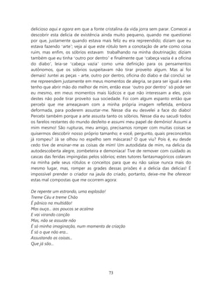 delicioso aqui e agora em que a fonte cristalina da vida jorra sem parar. Comecei a
descobrir esta delicia de existência ainda muito pequeno, quando me questionei
por que, justamente quando estava mais feliz eu era repreendido; diziam que eu
estava fazendo ‘arte’; veja aí que este rótulo tem a conotação de arte como coisa
ruim, mas enfim, os sóbrios estavam trabalhando na minha doutrinação; diziam
também que eu tinha ‘outro por dentro’ e finalmente que ‘cabeça vazia é a oficina
do diabo’, leia-se ‘cabeça vazia’ como uma definição para os pensamentos
autônomos, que os sóbrios suspeitavam não tirar proveito algum. Mas aí foi
demais! Juntei as peças - arte, outro por dentro, oficina do diabo e daí concluí: se
me repreendem justamente em meus momentos de alegria, se para ser igual a eles
tenho que abrir mão do melhor de mim, então esse ‘outro por dentro’ só pode ser
eu mesmo, em meus momentos mais lúdicos e que não interessam a eles, pois
destes não pode tirar proveito sua sociedade. Foi com algum espanto então que
percebi que me ameaçavam com a minha própria imagem refletida, embora
deformada, para poderem assustar-me. Nesse dia eu desvelei a face do diabo!
Percebi também porque a arte assusta tanto os sóbrios. Nesse dia eu sacudi todos
os farelos restantes do mundo desfeito e assumi meu papel de demônio! Assumi a
mim mesmo! São rupturas, meu amigo, precisamos romper com muitas coisas se
quisermos descobrir nosso próprio tamanho; e você, pergunto, quais preconceitos
já rompeu? Já se olhou no espelho sem máscaras? O que viu? Pois é, eu desde
cedo tive de ensinar-me as coisas de mim! Um autodidata de mim, na delicia da
autodescoberta alegre, zombeteira e demoníaca! Tive de remover com cuidado as
cascas das feridas impingidas pelos sóbrios; estes tutores fantasmagóricos colaram
na minha pele seus rótulos e conceitos para que eu não saísse nunca mais do
mesmo lugar, mas, romper as grades dessas prisões é a delicia das delicias! É
impossível prender o criador na jaula do criado, portanto, deixe-me lhe oferecer
estas mal compostas que me ocorrem agora:

De repente um estrondo, uma explosão!
Treme Céu e treme Chão
É pânico na multidão!
Mas ouça... aos poucos se acalma
E vai virando canção
Mas, não se assuste não
É só minha imaginação, num momento de criação
É só o que não era...
Assustando as coisas...
Que já são...




                                        73
 
