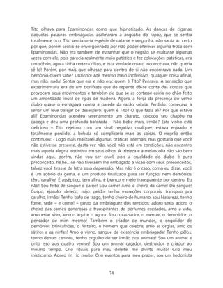 Tito olhava para Epaminondas como que hipnotizado. As danças de ciganas
daquelas palavras embriagadas acalmaram a angústia do rapaz, que se sentia
totalmente oco. Tito sentia uma espécie de catarse e vergonha, não sabia ao certo
por que, porém sentia-se envergonhado por não poder oferecer alguma troca com
Epaminondas. Não era também de estranhar que o negrão se exaltasse algumas
vezes com ele, pois parecia realmente meio patético e fez colocações patéticas, era
um sóbrio, agora tinha certeza disso, e esta verdade crua o incomodava, não queria
sê-lo! Porém, por mais que olhasse para dentro de si não encontrava nada. Um
demônio quem sabe? Unzinho! Até mesmo meio inofensivo, qualquer coisa afinal,
mas não, nada! Sentia que era e não era; quem é Tito? Pensava. A sensação que
experimentava era de um bonifrate que de repente dá-se conta das cordas que
provocam seus movimentos e também de que se as cortasse cairia no chão feito
um amontoado inútil de ripas de madeira. Agora, a força da presença do velho
diabo quase o esmagava contra a parede da razão sóbria. Perdido, começava a
sentir um leve bafejar de desespero: quem é Tito? O que fazia ali? Por que estava
ali? Epaminondas acendeu serenamente um charuto, colocou seu chapéu na
cabeça e deu uma profunda baforada – Não bebe mais, irmão? Este vinho está
delicioso – Tito rejeitou com um sinal negativo qualquer, estava enjoado e
totalmente perdido, a bebida só complicaria mais as coisas. O negrão então
continuou: - Logo mais realizarei algumas práticas infernais, mas gostaria que você
não estivesse presente, desta vez não, você não está em condições, não encontro
mais aquela alegria instintiva em seus olhos. A tristeza e a melancolia não são bem
vindas aqui, porém, não vou ser cruel, pois a crueldade do diabo é puro
preconceito, he,he... se não tivessem lhe embaçado a visão com seus preconceitos,
talvez você tirasse de letra essa depressão. Mas não é o caso, como eu disse, você
é um sóbrio da gema, é um produto finalizado para ser função, nem demônios
têm, caralho! É asséptico, tem alma, é branco e meio transparente por dentro. Eu
não! Sou feito de sangue e carne! Sou carne! Amo o cheiro da carne! Do sangue!
Cuspo, ejaculo, defeco, mijo, peido, tenho excreções corporais, transpiro pra
caralho, irmão! Tenho bafo de trago, tenho cheiro de humano, sou Natureza, tenho
fome, sede – e como! – gosto da embriaguez dos sentidos; adoro sexo, adoro o
cheiro das carnes generosas e transpirantes de perfumes excitados, amo a vida,
amo estar vivo, amo o aqui e o agora. Sou o causador, o mentor, o demolidor, o
pensador de mim mesmo! Também o criador de mundos, o engolidor de
demônios brincalhões, o festeiro, o homem que celebra; amo as orgias, amo os
sátiros e as ninfas! Amo o vinho, sangue da existência embriagada! Tenho pêlos,
tenho dentes caninos, tenho orgulho de ser irmão dos animais! Sou um animal e
grito isso aos quatro ventos! Sou um animal caçador, destruidor e criador ao
mesmo tempo. Crio rituais para meu deleite, me divirto muito! Crio meu
misticismo. Adoro rir, rio muito! Crio eventos para meu prazer, sou um hedonista



                                        74
 